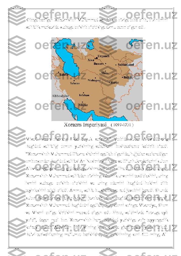 Kibrga berilgan Xorazmshoh Muhammad xalifalikni o‘ziga tobe qilib, o‘z nomini
xalifalik markazida xutbaga qo‘shib o‘qitishga azmu qaror qilgan edi.
Mixail   Ivanin   o‘zining   “Ikki   buyuk   sarkarda”   kitobida   sulton   Aloviddinning
Bag‘dod   xalifaligi   tomon   yurishning   sabablarni   boshqacharoq   keltirib   o‘tadi.
“Xorazmshoh Muhammad G‘azna shahrini egallab olganida, hujjatlar saqlanadigan
omborxondan Bag‘dod xalifasi An-Nosirning G‘azna va G‘ur hukmdorlarini sulton
Aloviddinga qarshi gij-gijlovchi yozishmalari topib olinadi. Bundan g‘azablangan
Xorazmshoh Muhammad xalifadan o‘zining sultonlik unvonini tasdiqlashini, uning
ismini   xutbaga   qo‘shib   o‘qishini   va   uning   odamini   Bag‘dod   hokimi   qilib
tayinlashini   talab   qiladi.   Ammo,   xalifa   bu   shartlarga   rad   javobini   beradi.   Shunda
sulton Aloviddin xalifa An-Nosirni jazolash uchun Bag‘dod sari qo‘shin tortgan”.
Xorazmshoh Muhammad Bag‘dodni egallab, Gurjistonni so‘ngra Vizantiya, Shom
va   Misrni   qo‘lga   kiritishni   maqsad   qilgan   edi.   Biroq,   xalqimizda   “orzuga   ayb
yo‘q”,   degan   naql   bor.   Xorazmshoh   ham   Bag‘dod   yurishiga   zo‘r   tayyorgarlik
ko‘radi.   Sulton   Aloviddin   1217   yilning   kech   kuzida   g‘arb   tomon   yurish   qiladi.
Ba’zi   tarixchilarning   ma’lumot   berishicha,   bu   qo‘shinning   soni   600   ming,   Al- 