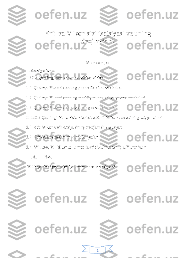 1  
Krit va Miken sivilizatsiyasi va uning
rivojlanishi .
                              
Mundarija:
ll. Asosiy qism                        
I BOB Qadimgi yunoniston tarixiga kirish
1.1. Qadimgi Yunonistonning geografik o‘rni va aholisi
1.2. Qadimgi Yunonistonning moddiy manbalari va yozma manbalari
1.3. Qadimgi Yunoniston davlatining davrlashtirilishi
II. BOB Qadimgi Yunoniston tarixida Krit-Miken davlatining tutgan o`rni
2.1. Krit-Miken sivilizatsiyasining rivojlanish xususiyati 
2.2. Krit-Miken davlatining  madaniyatlar 
2.3. Mil. avv. XI-IX asrlar Gomer davri (“Zulmat asri”)da Yunoniston
 lll. XULOSA. 
lV. Foydalanilgan adabiyot va manbalar ro yxatiʻ .
  