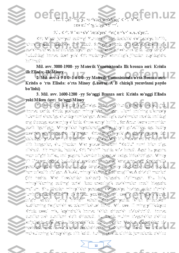 10II .BOB Qadimgi yunoniston tarixidagi Krit -Miken
davlatining tutgan o`rni.
2.1. Krit-Miken sivilizatsiyasi rivojlanishi xususiyati .
Krit-Miken   jamiyati   qadimgi   Yunonistondagi   dastlabki   sivilizatsiya   bo‘lib,
jahon   tarixida   o‘ziga   xos   o‘rin   tutadi.   So‘nggi   yillarda   olib   borilgan   arxeologik
qazishmalar va tadqiqotlarga tayanilgan holda xorij tarixshunosligida Egey dengizi
hududidagi   bronza   davri   yoki   Krit   madaniyati   xronologik   jihatdan   quyidagicha
bo‘linadi:
Mil. avv. 3000-1900-  yy Materik Yunonistonda Ilk bronza asri:  Kritda
ilk Ellada: Ilk Minoy
2. Mil. avv. 1 9 0 0 -1 6 0 0 -yy Materik Yunonistonda o'rta Bronza asri:
Kritda   o   ‘rta   Ellada:   o‘rta   Minoy   (Linerar   A   В   chiziqli   yozuvlami   paydo
bo'lishi)
3.   Mil.   avv.   1600-1200   -yy   So‘nggi   Bronza   asri:   Kritda   so'nggi   Ellada
yoki Miken  davri:  So‘nggi Minoy
Yunonistonda   davlatchilik   tarixiga   qadar   mashhur   kishilardan   ilk   va   o‘rta
Bronza   asrida   Kritda   yashagan   minoyliklar   bo‘Igan.   Ulami   orolning   afsonaviy
hukmdori sharafiga shunday nomlashgan. Arxeologik qazishmalar orasida oroldagi
eng diqqatga sazovor joy sifatida Knoss saroyi bo`lib , Ser Artur Evens tomonidan
qazib   'rganilgan.   Minoyliklar   hayratlanarli   saroy,   ajoyib   go‘zallikka   ega   badiiy
tasvirlar   va   hozirgacha   o‘qilmagan   Krit   ieroglifi   yoki   A   chiziqli   yozuv   deb
ataladigan yozuvlarni qoldirganlar.  Minoyliklar Misr bilan savdo sotiq aloqalarini
olib   borganlar,   shu   jihatdan   Misr   yozuvida   ularni   “Keftiu”   nomi   bilan   tilga
olishadi.   Bir   matnda,   hattoki,   Krit   “shohi”   haqida   so‘z   boradi.   Agar   bu   yagona
matn to‘g‘ri bo‘lsa, orol yagona hukmdor boshqaruvi ostiga birlashtirilgan. Minoy
tili   0‘rtayer   dengizi   hududidagi   savdogarlar   orasida   keng   tarqalgan.   Keyinchalik
yaratilgan   yunon  afsonalarida   Egey  dengizidagi   Minoy  dengiz  boshqaruvi   haqida
ham to‘xtalib o‘tilgan. Afsuski, minoyliklarning Krit ieroglif va A chiziqli matnlari
(bir   nechta   Misr   ilovalaridan   tashqari)   haligacha   o‘qilmagan.   Shu   bois,
minoyliklarning   qadimgi   tarixi   faqat   arxeologik   qazishmalar   orqali   bizgacha
ma’lum.   Shu   jihatdan   minoyliklar   yaratgan   sivilizatsiya   hozirga   qadar   o‘tmish
jumboqlaridan   biri   bo‘lib   qolmoqda.   yetakchiligi   mil.   avv.   III-II   ming   yilliklarga
to‘g‘ri   keladi.   Buning   birinchi   sababi   Krit   jamiyatida   ishlab   chiqaruvchi
kuchlarning   rivojlanishi   va   takomillashuvi   bo‘ldi.   Mil.   avv.   Ill   ming   yillikdayoq
Kritda   avval   mis,   keyinchalik   bronza   ishlab   chiqarish   o‘zlashtirildi.   Bronza
qurollar   tosh   qurollarni   siqib   chiqaradi.   Bu   davrda   muhim   o‘zgarishlar   qishloq
xo‘jaligida   ro‘y   berdi.   Dehqonchilikda   donli     ekinlar   Mazkur   o‘zgarishlar   o‘z
navbatida   qishloq   xo‘jaligida   ishlabchiqarish   kuchlarining   o‘sishi   va   ortiqcha
mahsulotning ko‘payishiga olib keldi. Buning asosida  alohida jamoalarda qishloq 