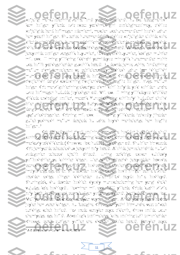 11xo‘jaligi   mahsulotlarining   zahira   fondi   yaratila   boshlandi.   Bu   esa   faqatginahosil
kam   bo'lgan   yillarda   oziq-ovqat   yetishmasligini   qoplabginaqolmay,   qishloq
xo‘jaligida band bo‘lmagan odamlarni, masalan ustahunarmandlarni boqish uchun
ham yetarli bo‘lgan. Shu tariqa hunarmandchilik qishloq xo‘jaligidan alohida soha
sifatida   ajralib   chiqib,   hunarmandchilikning   turli   sohalarida   professional   ravishda
ishlab   chiqarishni   yanada   rivojlantirishga   yordam   berdi.   Arxelogik   qazishmalar
jarayonida   topilgan   zargarlik  buyumlari,  idishlar,   toshbuyumlar,  kesilgan  muhrlar
mil.   avv.   Ill   ming   yillikning   ikkinchi   yarmidayoq   minoylik   hunarmandlar   mohir
usta bo‘lib yetishganlaridan guvohlik beradi. Bu davrda jamoa zahira fondlarining
ma’lum   qismi   jamoalararo   va   qabilalararo   ayriboshlash   uchun   ham   ishlatilishi
mumkin   edi.   Butun   Egey   havzasida   bo‘lgani   kabi   Kritda   ham   savdo-sotiqning
rivojlanishi   dengiz   savdosining   rivojlanishi   bilan   bog‘liq   bo'Igan.   Bizga   ma’lum
boigan   Krit   manzilgohlarining   aksariyat   qismi   sohil   bo‘yida   yoki   sohildan   uncha
uzoq   bo‘lmagan   hududda   joylashgan   edi.   Mil.   aw.   Ill   ming   yillikdayoq   kritliklar
Kiklada   arxipelagi   orollari,   materik   Yunonistonning   sohilbo‘yi   hududlari   aholisi
bilan   qalin   munosabatlar   o‘matib,   Suriya   va   Misrgacha   yetib   boradilar.   Boshqa
dengiz   xalqlari   kabi   kritliklar   savdo-sotiq   va   baliqchilikni   qaroqchili     bilan
uyg‘unlashtirganlar.   Kritning   mil.   avv.   III-II   ming   yilliklarda   iqtisodiy   jihatdan
gullab-yashnashi   ma’lum   darajada   bu   uchta   boyish   manbalariga   ham   bog‘liq
bo'lgan.. 5
                  Krit   iqtisodiyotini   rivoji   orolning   birmuncha   hosildor   hududlarida   aholi
sonining oshishiga olib keladi. Ularning katta qismi Kritning sharqiy qismi va keng
markaziy tekisliklarda (Knoss va Fest hududi) joylashgan edi. Shu bilan bir vaqtda
Krit jamiyatida tabaqalashuv jarayoni ro‘y beradi. Alohida jamoalar ichida nufuzli
zodagonlar   tabaqasi   ajralib   chiqadi.   Uning   tarkibiga   asosan   sulolaviy
yo‘lboshchilar   va   kohinlar   kirgan.   Ular   ishlab   chiqarish   jarayonidan   bevosita
qatnashishdan ozod qilingan bo‘lib, boshqa jamoa a’zolariga qaraganda birmuncha
imtiyozlarga ega edilar. Shu davrdan boshlab asosan bosib olingan qabila a’zolari
orasidan   asirga   olingan   kishilardan   qullar   toifasi   paydo   bo‘Ia   boshlaydi.
Shuningdek,   shu   davrdan   boshlab   siyosiy   munosabatlarning   ham   yangi   shakli
vujudga   kela   boshlaydi..   Taxminan   mil.   avv.   1700   yillarda   Kritda   kuchli   zilzila
ro‘y berib, hammayoqni qamrab olgan yong‘inga aylandi. Natijada Knoss va Fest,
Malliya   va   Kato   Zakrodagi   saroylar   vayron   bo‘lgan.   Aholi   yashaydigan   boshqa
joylar  ham  zarar  ko‘rgan. Bu faqatgina Krit  madaniyatini  birmuncha vaqt  to‘xtab
turishiga   sabab   bo`ladi.   Tez   orada   saroylar   qayta   tiklanib,   Knoss   orolda   ustun
ahamiyatga ega  bo‘ldi. Arxeologik topilmalarga ko'ra orolning turli  tomonlaridan
Knossga   qarab   qurilgan   yo‘llar   ana   shundan   dalolat   beradi.   Saroylar   qayta
5
  A.G.Xoliyev.Jahon tarixi.Toshkent.2018 . 