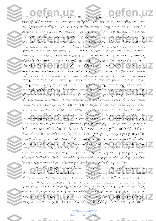 12qurilganidan keyin miloddan avvalgi XVIII asming ikkinchi yarmidan to miloddan
avvalgi   XV   asrgacha   bo‘lgan   vaqt   oralig‘ida   Krit   davlati   qudrati   avjiga   chiqqan
edi. Qaytadan qurilgan     Knoss saroyida devorlarga solingan turli bezakli suratlar
zodagonlarning   qudrati   va   mavqeini   yanada   ortganligini   aks   ettiradi.   Knoss   va
Kritning   boshqa   saroylarida   egalarining   dabdabali   hayoti   va   aksariyat   aholining
ayanchli   hayoti   arxeologik   materiallar:   turar   joy,   ro‘zg‘or   buyumlari   va
maqbaralarda yaqqol namoyon bo‘ladi. Saroy omborxona, ustaxonalari va boshqa
yordamchi   binolar   esa   saroy   xo‘ja!igini   murakkab   tuzilganidan   dalolat   beradi.
Saroy   xo‘jaligida   ko‘plab   mutaxassis   va   hunarmandlar   -   yordamchi   xodimlar,
xizmatkorlar   xizmat   qilgan.   Saroyda   xodimlari   orasida   qullar   ham   ko‘p   bo‘lgan.
Kemalar   flotidan   tashqari,   Kritda   quruqlik   qo'shini   ham   bo‘lib,   askarlar   jang
aravalarida   harakatlanganlar.   Krit   davlati   ma’muriy   jihatdan   viloyatlardan   iborat
bo‘lib,   ular   shoh   noiblari   tomonidan,   oqsoqollar   kengashlari   bilan   birga   idora
qilingan.   Yerlar   qisman   jamoaga   qarashli   bo‘lib,   qisman   yakka   tartibda   ijaraga
berilgan va xususiy mulk mavjud edi. Dengizning narigi tomonidagi Krit nazorati
ostidagi   yerlar   mahalliy   hokimlar   tomonidan   boshqarilgan.   Masalan,   Attika
viloyatida   shunday   jarayonni   kuzatish   mumkin   bo‘lgan.   Qadimgi   kritliklaming
e’tiqodi xususida arxeologik manbalar ko‘proq ma’lumotlar beradi. Kritliklar katta
ibodatxonalar   qurmay,   balki   kichik-   kichik   sajdagoh   va   mehroblar   qurish   bilan
cheklanganlar.   Ko'pgina   rasm   va   haykalchalar   kritliklarning   bosh   xudosi   -   ayol-
iloh   bo'lib, u mahalliy xalq tasavvurida hayot baxsh etgan, o'simliklar, hayvon va
odamlarni himoya qilgan. Diniy marosimlar asosan ayoilar tomonidan ado etilgan.
Yunon afsonalari Krit dinini keyinchalik yunonlarning yuzaga kelgan diniga ta’sir
ko‘rsatganidan   dalolat   beradi.   Miken.   Mil.   avv.   II   ming   yillik   oxirlarida   Bolqon
Yunonistonida   qabilalarning   ko‘chishi   bilan   jamiyat   ijtimoiy-siyosiy   xayotida
jiddiy   o‘zgarishlar   yuz   berdi.   Taxminlarga   ko‘ra   bu   vaqtda   Sharqiy   0‘rtayer
dengizi   qirg‘oqlarida   Hind-Yevropa   tillarida   so‘zlashuvchi   etnik   guruhlar   paydo
bo‘ladi. Bu  haqda Mikenda  arxeologik qazishmalar  olib borgan Genrix Shlimann
ma’lumotlari   muhim   ahamiyat   kasb     etadi.Miken   keyinroq   yaratilgan   yunon
afsonasi   bo‘lmish   Iliada     ostonida   yunonlami   Troyaga   qarshi   urushga   boshlab
brogan Agamemnon ismli afsonaviy hukmdorning yashash joyi bo‘lgan. 
             Mikena siyosiy markaz sifatida o‘z hukmronligini keng qamrovda amalga
oshira   olmadi.   Faqat   Mikenada   olib   borilgan   arxeologik   qazishmalar   natijasida
Mikena   madaniyatiga   mansub   inshootlar   qazib   ochilgan.   1876   yilda   arxeolog   G.
Shliman   Mikenada   qoyaga   o‘yilgan   shaxta   tipidagi   qabrlarni   topdi.   Qabrlarda
kumush va oltin bilan bezatilgan bronza (jez) qilichlar, oltin va kumush qadahlar,
tilla   niqoblar   va   boshqa   buyumlar   topildi.   Qabr   toshlarida   ov   va   jang   lavhalari
tasvirlangan.   Mil.   avv.   1600   yillar   atrofida   Kritda   yuksak   rivojlangan   madaniyat
mavjud   bo‘lgan   paytda   Bolqon   Yunonistonida   jiddiy   o‘zgarishlar   yuz   berdi. 