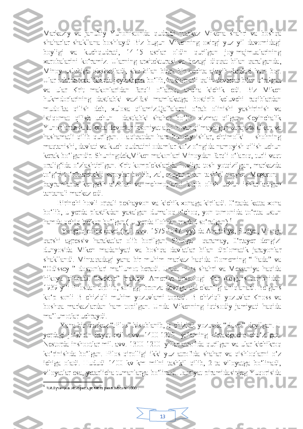 13Markaziy   va   janubiy   Yunonistonda   qudratli   markaz   Mikena   shahri   va   boshqa
shaharlar   shakllana   boshlaydi   Biz   bugun   Mikenning   oxirgi   yuz   yil   davomidagi
boyligi   va   kuchqudrati,   14-15   asrlar   oldin   qurilgan   joy-majmualarining
xarobalarini   ko‘ramiz.   Ularning   arxitekturasi   va   bezagi   diqqat   bilan   qaralganda,
Minoy   uslubiga   o'xshatiladi,   shu   bilan   birga   bir-nechta   ajoyib   farqlari   ham   bor.
Ular odatda tepaliklarda joylashgan bo‘lib, hashamatli qalin devorlar bilan o‘ralgan
va   ular   Krit   makonlaridan   farqli   o‘laroq,   ancha   kichik   edi.   Biz   Miken
hukmdorlarining   dastlabki   vazifasi   mamlakatga   bostirib   keluvchi   raqiblardan
mudofaa   qilish   deb,   xulosa   qilamiz.Qal’alarni   o‘rab   olinishi   yashirinish   va
istiqomat   qilish   uchun     dastlabki   shahar   bo‘lib   xizmat   qilgan.   Keyinchalik
Yunonlarda juda katta devorlar insoniyat aqli bovar qilmaydigan darajada ulkan va
hashamatli   qilib   qurilgan.   Haqiqatdan   ham   bunday   ishlar,   ehtimolki         shohning
maqtanishi, davlati va kuch-qudratini odamlar ko‘z o‘ngida namoyish qilish uchun
kerak bo‘lgandir. Shuningdek,Miken makonlari Minoydan farqli o‘laroq, turli vaqt
oralig‘ida o‘zlashtirilgan. Krit  komplekslarida hovliga tosh yotqizilgan, markazda
to‘g‘ri   to‘rtburchakli   saroylar   bo`lib,   zal,   megarondan   tashkil   topgan.   Megaron   -
bayramlarda   kengash   a’zolari   va   mehmonlarni   kutib   olish   uchun   ishlatiladigan
tantanali markaz edi.
           Birinchi hovli orqali peshayvon va kichik xonaga kiriladi. 0‘rtada katta xona
bo‘lib,   u   yerda   plastikdan   yasalgan   dumaloq   o‘choq,   yon   tomonida   to‘rtta   ustun
hamda ochiq balkon bo’lgan ( U yerda ilohdan madad so‘ralgan). 6
    Yangi qirollik davri (mil. avv. 1575-1087- yy) da Anatoliya, Suriya, Misrga
qarshi   agressiv   harakatlar   olib   borilgan.   Shunga     qaramay,   0‘rtayer   dengizi
dunyosida   Miken   madaniyati   va   boshqa   davlatlar   bilan   diplomatik   jarayonlar
shakllandi.   Mintaqadagi   yana   bir   muhim   markaz   haqida   Gomeming   “Iliada”   va
“Odissey   ”   dostonlari   ma’lumot   beradi.   Unda   Pilos   shahri   va   Messaniya   haqida
hikoya   qilinadi.   “Nestor”   makoni   Amerika   arxeologi   Kar   Belgans   tomonidan
1939-yili Pilosdan topilib, so‘nggi bronza davriga oid ekanligi aniqlanadi. Belgans
ko‘p   sonli   В   chiziqli   muhim   yozuvlami   topadi.   В   chiziqli   yozuvlar   Knoss   va
boshqa   markazlardan   ham   topilgan.   Unda   Mikenning   iqtisodiy   jamiyati   haqida
ma’lumotlar uchraydi.
         Yana bir markaz “Pilos” hisoblanib,  В  chiziqli yozuvda “Pu-ro” deyilgan. U
yerdagi   jo‘shqin   hayot   mil.   avv.   1400-1200-   yillaming   o‘rtasigacha   cho‘zilgan.
Nestorda inshootlar mil. avv. 1300-1200- yillar atrofida qurilgan va ular kichikroq
ko‘rinishda   bo‘lgan.   Pilos   qirolligi   ikki   yuz   atrofida   shahar   va   qishloqlarni   o‘z
ichiga   oladi.   Hududi   1400   kv   km   milni   tashkil   qilib,   2   ta   viloyatga   bo‘linadi,
viloyatlar esa, yetarlicha tumanlarga bo‘linadi. Jamiyat piramidasining Yuqorisida
6
  В.И.Кузищина.История древнего рима.Москва-2000  . 