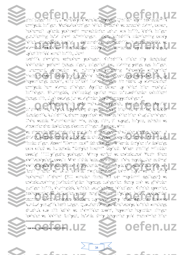 14qirol turgan bo‘lib, u “vanaks yoki vanaka” deyilgan. Qiroldan keyin peshqadamlik
armiyada   bo‘lgan.  Markazlashtirilgan   ishlab   chiqarish   va   tarqatish   tizimi,   asosan,
hashamatli   uylarda   yashovchi   mansabdorlar   uchun   xos   bo‘lib,   kichik   bo'lgan
guruhlarning   ba’zi   qismi   ta’minlangan.   Lekin,   ko‘pchilik   odamlarning   asosiy
ishlab   chiqaruvchi   boyligi   -   dehqonchilik,   chorvachilik,   hunarmandchilik   va
xizmat   ko‘rsatishdan   iborat   bo'lgan.   Oddiy   aholi   kamtarona   hayot   kechirishgan,
uylari bir-ikki xonali bo‘lib, ulami
ozchilik   qismigina   serhasham   yashagan.   Ko‘pchilik   oilalar   oliy   darajadagi
kishilardan   yerlami   ijaraga   olgan,   qolganlari   esa,   o'zining   yeriga   ega   bo‘lgan.
Hunarmand,   chorvador   va   ruhoniylar   yerlaming   “shaxsiy”   xo‘jayinlari
hisoblanishgan.   Oddiy   qishloq   kishisi   fermada   ishlashi,   yer,   daraxtlar,   tok,   uy
hayvonlariga   qarashi,   soliq   to‘lashi   lozim   bo‘lgan.   Bir   necha   uy   xizmatkorlari
armiyada   ham   xizmat   qilishgan.   Ayollar   asosan   uy   ishlari   bilan   mashg'ul
bo‘lishgan.   Shuningdek,   qishloqdagi   ayoilar   mato   to‘quvchilardan   asboblarni
ijaraga olib, ulush evaziga jun va zig‘irdan buyumlar tayyorlashgan. 7
                  Mikenda   aholi   uyda   mahsulot   tayyorlab,   eksport   qilgan.   Ayoilar
to‘qimachilik,   ko'ylak   tayyorlash,   choyshab   tikish   bilan   band   bo‘lsa,   erkaklar
duradgorlik, kulolchilik, charm tayyorlash va boshqa ishlar bilan shug'ullanishgan.
0‘sha   vaqtda   Yunonistondan   mis,   qalay,   oltin,   til   suyagi,   bo‘yoq,   qahrabo   va
ziravorlar chet davlatlarga eksport qilingan. Ayniqsa, vino
va   qimmatbaho   taqinchoqlar   eng   ko‘p   chiqarilgan   mahsulotlar   sirasiga   kirgan.   В
chiziqli yozuvga qaraganda, Mikenda aholi Zevs, Poseydon, Germes, Artemidaga
ibodat qilgan. Zevsni “Osmon otasi” deb atashgan. Mikenda doriylar o‘z davlatiga
asos   soladi   va   bu   tarixda   “doriylar   bosqini”   deyiladi.   Miken   qirolligi   miloddan
avvalgi   1100-yilgacha   yashagan.   Minoy   san’ati   va   arxitekturasi   Yaqin   Sharq
sivilizatsiyalari,   avvalo   Misr   oldida   katta   qarzdordir.   o‘sha   paytda   ular   qadimgi
sivilizatsiyalar metod va texnologiyalaridan unumli foydalanilgan holda o‘ziga xos
farqli   jihatlar   va   uslub   asosida   rivojlantirdilar.   Tashrif   buyumvchilar   uning
hashamatli   o‘lchami   (300   xonadan   iborat   3.2   акт   maydonni   egallagan)   va
arxitekturasining   jozibadorligidan   hayratga   tushganlar.   Saroy   tosh   va   g‘ishtdan
qurilgan   bo‘lib,   shuningdek,   ko‘plab   ustunlar   ham   ishlatilgan.   Ko‘plab   ayvonlar,
peshayvonlar   va   balkonlar   yorqin   ranglar   bilan   bo‘yalgan   bo`lib,   tashqaridan
teatrona   ko‘rinish   bergan.   Kichkina   tuynuklar   saroy   ichkarisiga   toza   havo   va
kunduzi yorug‘lik berib turgan. Quvurlar tizimi va kanalizatsiya ko‘plab xonalarga
chuchuk   suv   olib   kelish   va   o‘simliklar   tasviri,   hayvonlar   hayotidan   olingan
lavhalar   va   kishilar   faoliyati,   ba’zida   diniy   jarayonlar   yoki   rnarosimlar   bilan
7
  Qodirova. Sivilizatsiyalar.Toshkent-2001 . 