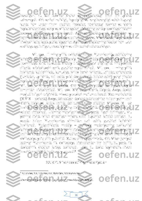 15bezatilgan.   Bu   kabi   tasvirlar   shahar   va   qishloqlardagi   biror-   bir   uylarda
uchramaydi.   Krit   san’ati   nafisligi,   hayotiyligi   va   rang-barangligi   sabab   bugungi
kunda   ham   undan   ilhom   oladilar.   Freskalar,   idishlardagi   rasmlar   va   kichik
haykalchalar bizga saroy va villalar egalari o‘zlarining qanday tasvirlaganliklarini
tasavvur   qilishimizga   yordam   beradi.   Ayol   va   erkaklar   yosh,   xushbichim   va
bejirim tasvirlangan. Erkaklaming soqollari olingan va Misr erkaklari kiyimlariga
o‘xshash  kalta katak yubka kiyganlar. Ayollar va erkaklarning ikkalasi  ham uzun
sochlarga ega bo‘lgan, orasta kiyim va oltin taqinchoqlar taqishgan.
           
    Mil.   avv.   Ill   ming   yillik   oxirlarida   Bolqon   Yunonistonida   qabilalaning
ko‘chishi   bilan   jamiyat   ijtimoiy-siyosiy   hayotida   jiddiy   o‘zgarishlar   yuz   berdi.
Taxminlarga   ko‘ra   bu   vaqtda   Sharqiy   0   ‘rtayer   dengizi   qirg‘og‘ida   hind-yevropa
tillarida   so‘zlashuvchi   etnik   guruhlar   paydo   bo‘ladi.   Mil.   avv.   II   ming   yillik
boshlarida   kulolchilikda,   kumushga   ishlov   berish   ishlarida,   urf-odat,   an’analarda
(jumladan,   uy   ichida,   pol   ostida   yoki   devor   orasida   bolalar   qabri)   yangi   jihatlar
paydo bo‘ladi. Yangi etnik birliklar eskilari bilan aralashib yangi moddiy va ma’n
Mil.   avv.   I   ming   yillikni   oxirida   Kipr   Kichik   Osiyodagi   panfiliyalik   axeylar
tomonidan   o‘zlashtiriladi.   Mil.   avv.   XIV   asrda   Kichik   Osiyoda   Axeya   davlati
mavjud   bo'lgani   to‘g‘risida   mixxat   yozuvlari   ma’lumot   beradi.   Xett   manbalarida
(XIV-XIII asrlarda) Axeya deb atalgan davlatni tadqiqotchilar Bolqon yarim oroli
Kichik   Osiyo   va   Rodos   orolida   deb   turli   farazlar   qiladilar.   Mil.   avv.   XII   asr
boshida   Sharqiy   0‘rtayer   dengizining   Osiyo   qirg‘og‘ida   filimstinlar   deb   atalgan
xalqlar   o‘rnashadi.   Ulaming   manzilgohlarida   bu   yerda   ilgari   bo‘lmagan,   shu
yerning   o‘zida   ishlab   chiqarilgan   mikena   sopol   buyumlari   ko‘plab   topilgan.   Bu
vaqtda   Bolqon   Yunonistoniga   shimoldan   turli   qabila   guruhlari   ko‘chishi
boshlanadi.   Yodgorliklarda   moddiy   ~   ma’naviy   madaniyatning   tushkunligi
ko‘rinadi.   Bu   vaqtdan   boshlab   temir   o‘zlashtirila   boshlanadi.   Peloponnes   yarim
oroli va Kritga doriylar kelib o'rnashadilar. Doriylarning kirib kelishi bilan mavjud
sivilizatsiya   yo‘q  qilib   yuborildi.  Xulosa   qilib   aytganimizda,   Krit-Miken   jamiyati
qadimgi   Yunonistonda   ilk   sivilizatsiya   o‘choqlaridan   biri   bo‘lib,   bu   yerda   ilk
davlatchilik   shakllari   ko‘zga   tashlanadi.   Lekin   bu   davlat   keyinchalik   o‘zaro
bosqinlar natijasida inqirozga yuz tutadi. 8
2.2. Krit-Miken davlatining  madaniyatlar
8
  D.J. Urakov, R.N. Tursunov, A.A. Biykuziyev, B.B. Xaynazarov
Jahon tarixi /o ‘quv qo ‘llanma/. -T o sh k en t: “ Innovatsiya-Ziyo”, 2020-yil. 