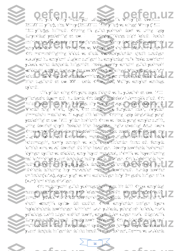 16     Krit   yoki   Minoy   madaniyati   uch   davrga:   ilk   Minoy   (er.   avv.3000—
2300/2100-yillar), o'rta Minoy (2300/2100-1600-yillar) va so'nggi Minoy (1600—
1200-yillar)ga   bo'linadi.   Kritning   ilk   gullab-yashnash   davri   va   uning   Egey
dunyosidagi   yetakchiligi   er.   aw.   Ill—II   ming   yilliklarga   to'g'ri   keladi.   Dastlab
orolning janubiy, sharqiy qismi rivojlangan. O'rta Minoy davrida Kritda  ≪ birinchi
saroylar ≫   davri bo'ldi. Knoss,  Fest  va Malliya kabi  shahar  markazlari  rivojlandi.
Krit   me`morchiligining   kiklad   va   ellada   sivilizatsiyalaridan   ajratib   turadigan
xususiyati bu saroylarni ulug'vor qurilgani bu saroylardagi nafis freska tasvirlarini
yuksak   san`at   darajasida   bo'lganidir.   Freska   tasviriy   san`atini   gullab-yashnashi
≪ ikkinchi saroylar davriga ≫   (er. avv.XVII asr) va so'nggi Minoy davriga to‘g‘ri
keladi. 0 ‘rta Minoy davri Kritda taxminlarga ko‘ra yer qimirlash natijasida halokat
bilan   tugallandi   er.   aw.   XVIII   asrda   Knoss,   Fest,   Malliya   saroylari   xarobaga
aylandi.
                   Ellik yildan so'ng Krit yana qayta tiklandi va bu yuksalish er. avv. 1400-
yillarigacha davom etdi. Bu davrda Krit dengizida cheksiz hukmronlik qiladi. Krit
Bolqon   yarim   oroli,   Misr,   Iberiyaga   oliy   nav   vino,   zaytun   moyini   eksport   qildi.
Misrdan   rangli   shisha,   fayans,   Kipr   orolidan   mis,   Suriyadan   otash,   Liviyadan
qimmatbaho metallar va fil suyagi olib kelinadi. Kritning Egey dengizidagi yangi
yetakchiligi er. aw. 1700- yildan boshlanib Knoss va Festda yangi saroylar qurilib,
uning   devorlari   ajoyib   freskalar   bilan   bezatilgan.   Ingliz   arxeologi   Artur   Evans
Knoss   saroyini   40   yil   davomida   tekshirdi.   Bir   necha   qavatli   saroy   Kritdagi   eng
ulug'vor   inshoot   edi.   U   bir   necha   marta   qayta   qurilgan   bo'lib   podsho   oilasi
istiqomatgohi,   rasmiy   qarorgoh   va   xo'jalik   inshootlaridan   iborat   edi.   Saroyda
ko‘plab xona va zal devorlari did bilan bezatilgan. Devoriy tasvirlarda hashamatli
kiyingan   ayollar   va   erkaklar,   saroy   hayoti   manzarasi,   o‘simlik   va   hayvonlarning
real ko‘rinishlari yuqori darajadagi badiiy usulda chizilgan. Krit kulolchiligida ham
badiiy   san’atning   nihoyatda   yuksak   darajada   shakllantirilgani   ko'rinadi.   Sopol
idishlarda   tabiatning   boy   manzaralari   mohirona   tasvirlanadi.   Bunday   tasvirlar
amforalar (ko‘za), zaytun yog‘i va vino saqlanadigan bo‘yi 2m gacha bo‘lgan pifos
(xum) lami sirtiga chizilgan. 
              Krit   madaniyatini   gullab   yashnaganligini   yana   bir   dalili   Knoss   saroyidagi
raqqosa   tasvirining   bizgacha   yetib   kelgan   bir   qismidir.   Raqqosani   go‘zal   qaddi-
qomatini   yuksak   noziklikda   tasvirlanishidan   hayratda   qolgan   arxeologlar   uni
shartli   ≪ parijlik   ayol ≫   deb   atadilar.   Knoss   saroylaridan   topilgan   fayans
haykalchalarda   tasvirlangan   kohinlarni   uzun   yubkada,   yalang`och   ko'krak,   nozik
yelkalaiga tushib tuigan sochlari tasviri, saroyda hukm surgan nozik   didgo`zallik
dunyosidan dalolat beradi. Devoriy tasvir-freskalar va Krit xudolar panteonida ayol
ma’budalarini   oldingi   o‘ringa   turgani   ayollami   Krit   jamiyati   hayotida   mavqeini
yuqori darajada bo'lganidan dalolat beradi. Bundan tashqari, Gemma va uzuklarda 