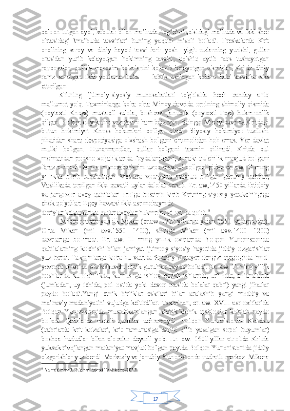 17qalqon tutgan ayol, kabutar bilan ma’buda, tog‘cho‘qqisidagi ma’buda va ikki sher
o'rtasidagi   \ma’buda   tasvirlari   buning   yaqqol   misoli   bo'ladi.   Freskalarda   Krit
orolining   saroy   va   diniy   hayoti   tasvi   iari:   yosh     yigit-qizlarning   yurishi,   gullar
orasidan   yurib   kelayotgan   hokimning   tasviri,   qo'shiq   aytib   raqs   tushayotgan
raqqosalar,  qo'lida  marosim  ko'zalarini  ko'tarib  ketayotgan  o'smirlar,  Kritda  diniy
ramz   sanalgan   ikki   yoqlama   bolta   —   labris   ushlagan   kohina   kabi   tasvirlar   aks
ettirilgan.
Kritning   ijtimoiy-siyosiy   munosabatlari   to'g'risida   hech   qanday   aniq
ma’lumot yo'q. Taxminlarga ko'ra o'rta Minoy davrida orolning shimoliy qismida
(poytaxti   Knoss)   mustaqil   sulola,   boshqasi   janubda   (poytaxti   Fest)   hukmronlik
qilgan. Hokim oliy kohin vazifasini ham bajargan. So'nggi Minoy davrida Kritdagi
butun   hokimiyat   Knoss   hokimlari   qo'liga   o'tadi.   Siyosiy   hokimiyat   tuzilishi
jihatidan sharq despotiyasiga  o'xshash  bo'lgani ehtimolidan holi emas. Yer  davlat
mulki   bo'lgan.   Hunarmandlar,   qullar   bo'lgani   taxmin   qilinadi.   Kritda   qul
mehnatidan podsho xo'jaliklarida foydalanilgani, xonaki qulchilik mavjud bo'lgani
faraz qilinadi. Jamoa munosabatlarini uzoq mavjud bo'lganligidan er. aw. Ill ming
yillikka   borib   taqaladigan   Messara   vodiysida   mavjud   bo'lgan   guruhiy   qabrlar,
Vasilikada topilgan ikki qavatli uylar dalolat beradi. Er. aw,1450-yillarda ibtidoiy
va   jangovor   axey   qabilalari   orolga   bostirib   kirib   Kritning   siyosiy   yetakchiligiga
chek qo'ydilar. Egey havzasi ikki asr mobaynida 
doriylar kelganlariga qadar axeylar hukmronligi ostida qoldi. 9
 Miken madaniyati ilk Miken (er.aw. 1700-yillarga yaiqn 1550- yillargacha).
O'rta   Miken   (mil   avv.1550—1400),   so'nggi   Miken   (mil   avv.1400—1200)
davrlariga   bo'linadi.   Er.   aw.   Ill   ming   yillik   oxirlarida   Bolqon   Yunonistonida
qabilalarning   ko'chishi   bilan   jamiyat   ijtimoiy-siyosiy   hayotida   jiddiy   o'zgarishlar
yuz berdi. Taxminlarga ko'ra bu vaqtda Sharqiy O'rtayer dengizi qirg'og'ida hind-
yevropa tillarida so'zlashuvchi etnik guruhlar paydo bo'ladi. Er. aw. II ming yillik
boshlarida   kulolchilikda,   kumushga   ishlov   berish   ishlarida,   urf-odat,   an’analarda
(jumladan,   uy   ichida,   pol   ostida   yoki   devor   orasida   bolalar   qabri)   yangi   jihatlar
paydo   bo'ladi.Yangi   etnik   birliklar   eskilari   bilan   aralashib   yangi   moddiy   va
ma’naviy madaniyatini vujudga keltirdilar. Taxminan, er. aw. XVIII asr oxirlarida
Bolqon   Yunonistonida   mustahkamlangan   kichik-kichik   qishloqlar   ko'plab   paydo
bo'ladi.   Qabrlarda   metali   qurollar   uchramaydi.   Bolqon   Yunonistonini   Kritdan
(qabriarda   krit   ko'zalari,   krit   namunasiga   taqlid   qilib   yasalgan   sopol   buyumlar)
boshqa   hududlar   bilan   aloqalar   deyarli   yo'q.   Er.   aw.   1600-yillar   atrofida   Kritda
yuksak rivojlangan madaniyat mavjud bo'lgan paytda Bolqon Yunonistonida jiddiy
o'zgarishlar yuz berdi. Markaziy va janubiy Yunonistonda qudratli markaz  Mikena
9
  Nuriddinov.R.E Jahon tarixi.Toshkent-2013   