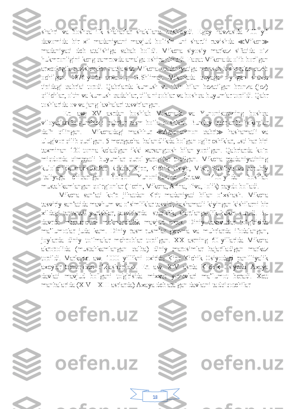 18shahri   va   boshqa   ilk   shaharlar   shakllana   boshlaydi.   Egey   havzasida   400   yil
davomida   bir   xil   madaniyatni   mavjud   bo'lishi   uni   shartli   ravishda   ≪ Miken ≫
madaniyati   deb   atalishiga   sabab   bo'ldi.   Mikena   siyosiy   markaz   sifatida   o`z
hukmronligini keng qamrovda amalga oshira olmadi. Faqat Mikenada olib borilgan
arxeologik   qazishmalar   natijasida   Mikena   madaniyatiga   mansub   inshootlar   qazib
ochilgan.   1876-yilda   arxeolog   G.Shliman   Mikenada   qoyaga   o'yilgan   shaxta
tipidagi   qabrlai   topdi.   Qabrlarda   kumush   va   oltin   bilan   bezatilgan   bronza   (jez)
qilichlar, oltin va kumush qadahlar, tilla niqoblar va boshqa buyumlar topildi. Qabr
toshlarida ov va jang lavhalari tasvirlangan.
  Er.   aw.   XV   asrdan   boshlab   Mikenada   va   Yunonistonning   boshqa
viloyatlarida   gumbazli   qabrlar   rasm   bo`la   boshladi.   Bunday   qabrlarda   hokimlar
dafn   qilingan.     Mikenadagi   mashhur   ≪ Agamemnon   qabri ≫   hashamatli   va
ulug'vor qilib qurilgan. 5 metrgacha  balandlikda bo'lgan og'ir eshiklar, usti har biri
taxminan   120   tonna   keladigan   ikki   xarsangtosh   bilan   yopilgan.   Qabriarda   ko`p
miqdorda   qimmatli   buyumlar   qurol-yarog`lar   topilgan.   Mikena   madaniyatining
kulolchilik   mahsulotlari   Rodos,   Kjpr,   Kichik   Osiyo,   Misr,   Sitsiliya   va   Janubiy
Italiyaga   chiqarilgan.   Bolqon   Yunonistonida   Er.aw.   1400-yildan   boshlab
mustahkamlangan qo`rg`onlar (Terin, Mikena, Afina, Fiva, Iolik) paydo bo'ladi.
Mikena   san’ati   ko‘p   jihatdan   Krit   madaniyati   bilan   o‘xshash.   Mikena
tasviriy san’atida mavhum va o‘simliklar tasviri, hashamatli kiyingan kishilarni bir
xildagi   tantanali   yurishlar,   tasvirlarda     statiklik,   shartlanganlik   hukm   suradi.   Bu
davrda   monumental   me’morchilik   mavjud   emas.   Diniy   tasavurlar   to‘g‘risida
ma’lumotlar   juda   kam.   Diniy   rasm-rusmlar   gemma   va   muhrlarda   ifodalangan,
joylarda   diniy   to`lmalar   mehroblar   topilgan.   XX   asrning   60-yillarida   Mikena
akropolida   (mustahkamlangan   qalba)   diniy   marosimlar   bajariladigan   markaz
topildi.   MarkaEr.   aw.   1000   yillikni   oxirida   Kipr   Kichik   Osiyodagi   panflliyalik
axeylar   tomonidan   o‘zlashtiriladi.   Er.   aw.   XIV   asrda   Kichik   Osiyoda   Axaya
davlati   mavjud   bo'lgani   to'g'risida   mixxat   yozuvlari   ma’lumot   beradi.   Xett
manbalarida (XIV—XIII asrlarda) Axaya deb atalgan davlatni tadqiqotchilar 
                               