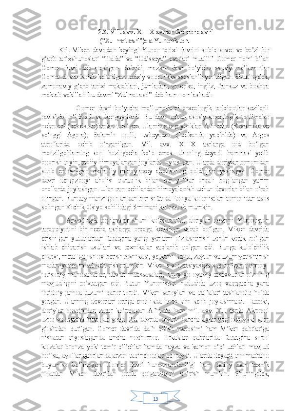 192.3. Mil. avv. XI-IX asrlar Gomer davri
                                  (“Zulmat asri”)da   Yunoniston.
Krit-Miken   davridan   keyingi   Yunon   tarixi   davrini   sobiq   sovet   va   ba’zi   bir
g‘arb   tarixshunoslari   “lliada”   va   “Odisseya”   asarlari   muallifi   Gomer   nomi   bilan
Gomer   davri   deb   atashgan.   Sababi,   mazkur   davr   bo‘yicha   asosiy   ma’lumotlar
Gomer dostonlarida keltirilgan tarixiy voqeilikka asoslanib yoritilgan. Shuningdek,
zamonaviy   g‘arb   tarixi   maktablari,   jumladan,   arnerika,   ingliz,   fransuz   va   boshqa
maktab vakillari bu davmi “Zulmat asri” deb ham nomlashadi.
                        Gomer   davri   bo‘yicha   ma’lumotlami   arxeologik   tadqiqotlar   sezilarli
ravishda   to‘ldiradi   va   kengaytiradi.   Bu   davr   uchun   asosiy   arxeologik   topilmalar
nekropol (qabriston)lardan topilgan. Ularning eng yiriklari Afinadan (Keramika va
so‘nggi   Agora),   Salamin   oroli,   Evbeyadan   (Lefkanda   yaqinida)   va   Argos
atroflarida   ochib   o‘rganilgan.   Mil.   avv.   XI-IX   asrlarga   oid   bo‘lgan
manzilgohlaming   soni   hozirgacha   ko‘p   emas.   ularning   deyarli   hammasi   yetib
boorish qiyin, tabiiy himoyalangan joylarda joylashgan. Ularda doriylar tomonidan
siqib   chiqarilgan   mahalliy   minoy-axey   aholisining   qoldiqlari   yashagan.   Gomer
davri   dengizboyi   aholisi   quruqlik   bilan   tor   yo‘llar   orqali   bog'langan   yarim
orollarda joylashgan. Ular qaroqchilardan himoyalanish uchun devorlar bilan o‘rab
olingan. Bunday manzilgohlaridan biri sifatida Eoliya kolonistlari tomonidan asos
solingan Kichik Osiyo sohilidagi Smimani ko‘rsatish mumkin.
              Arxeologik   topilmalar   shuni   ko‘rsatadiki,   doriylar   bosqini   Yunoniston
taraqqiyotini   bir   necha   asrlarga   orqaga   ketishiga   sabab   bo‘lgan.   Miken   davrida
erishilgan   yutuqlardan   faqatgina   yangi   yerlarni   o‘zlashtirish   uchun   kerak   bo‘lgan
ishlab   chiqarish   usullari   va   texnikalar   saqlanib   qolgan   edi.   Bunga   kulolchilik
charxi, metallga ishlov berish texnikasi, yelkanli kema, zaytun va uzum yetishtirish
madaniyatini misol keltirish mumkin. Miken sivilizatsiyasiga xos bo'lgan ijtimoiy-
iqtisodiy   munosabatlar,   davlat   muassasalari,   diniy   yo   oyaviy   tasavvurlar   o‘zining
mavjudligini   to‘xtatgan   edi.   Butun   Yunoniston   hududida   uzoq   vaqtgacha   yana
ibtidoiy   jamoa   tuzumi   qaror   topdi.   Miken   saroylari   va   qal’alari   tashlandiq   holda
yotgan.   Ulaming   devorlari   ortiga   endilikda   hech   kim   kelib   joylashmadi.   Hattoki,
doriylar   bosqinidan   zarar   ko‘rmagan   Afinada   ham   mil.   avv.   XII   asrda   Akropol
uzoq vaqtgacha huvillab yotdi. Bu davrda deyarli barcha uylar yog‘och yoki xom
g‘ishtdan   qurilgan.   Gomer   davrida   dafn   qilish   marosimi   ham   Miken   qabrlariga
nisbatan   qiyoslaganda   ancha   nochorroq.   Erkaklar   qabrlarida   faqatgina   sopol
ko'zalar   bronza   yoki   temir   qilichlar   hamda   nayza   va   kamon   o‘qi   uchlari   mavjud
bo‘lsa, ayollar qabrlarida arzon taqinchoqlar uchraydi. Ularda deyarli qimmatbaho
buyumlar   bo‘lmagan.   Gomer   davri   hunarmandchiligi   ham   badiiy   ham   texnik
jihatdan   Miken   davridan   ortda   qolganligini   ko‘rish   mumkin.   Shuningdek, 