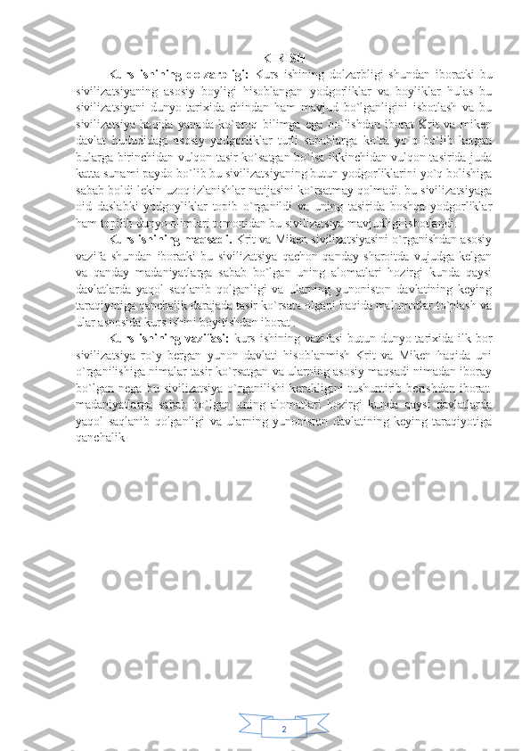 2KIRISH
Kurs   ishining   dolzarbligi:   Kurs   ishining   dolzarbligi   shundan   iboratki   bu
sivilizatsiyaning   asosiy   boyligi   hisoblangan   yodgorliklar   va   boyliklar   hulas   bu
sivilizatsiyani   dunyo   tarixida   chindan   ham   mavjud   bo`lganligini   isbotlash   va   bu
sivilizatsiya   haqida   yanada   ko`proq   bilimga   ega   bo`lishdan   iborat   Krit   va   miken
davlat   hududidagi   asosiy   yodgorliklar   turli   sabablarga   ko`ra   yo`q   bo`lib   ketgan
bularga birinchidan vulqon tasir ko`satgan bo`lsa ikkinchidan vulqon tasirida juda
katta sunami paydo bo`lib bu sivilizatsiyaning butun yodgorliklarini yo`q bolishiga
sabab boldi lekin uzoq izlanishlar natijasini ko`rsatmay qolmadi. bu sivilizatsiyaga
oid   daslabki   yodgoyliklar   topib   o`rganildi   va   uning   tasirida   boshqa   yodgorliklar
ham topilib dunyo olimlari tomonidan bu sivilizatsiya mavjudligi isbotlandi. 
Kurs ishining maqsadi.  Krit va Miken sivilizatsiyasini o`rganishdan asosiy
vazifa   shundan   iboratki   bu   sivilizatsiya   qachon   qanday   sharoitda   vujudga   kelgan
va   qanday   madaniyatlarga   sabab   bo`lgan   uning   alomatlari   hozirgi   kunda   qaysi
davlatlarda   yaqol   saqlanib   qolganligi   va   ularning   yunoniston   davlatining   keying
taraqiyotiga qanchalik darajada tasir ko`rsata olgani haqida malumotlar to`plash va
ular asnosida kurs ishini boyitishdan iborat . 
Kurs ishining vazifasi:   kurs ishining vazifasi  butun dunyo tarixida ilk bor
sivilizatsiya   ro`y   bergan   yunon   davlati   hisoblanmish   Krit   va   Miken   haqida   uni
o`rganilishiga nimalar tasir ko`rsatgan va ularning asosiy maqsadi nimadan iboray
bo`lgan   nega   bu   sivilizatsiya   o`rganilishi   kerakligini   tushuntirib   berishdan   iborat.
madaniyatlarga   sabab   bo`lgan   uning   alomatlari   hozirgi   kunda   qaysi   davlatlarda
yaqol   saqlanib   qolganligi   va   ularning   yunoniston   davlatining   keying   taraqiyotiga
qanchalik
                            
                     
                            