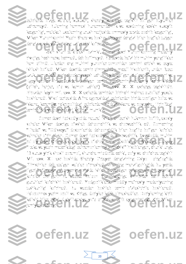 20qabrlarda   o‘zga   xalqlar,   xususan,   sharqiy   xalqlarga   tegishli   bo‘lgan   buyumlar
uchramaydi.   Bulaming   hammasi   hunarmandchilik   va   savdoning   keskin   susayib
ketganligi, malakali ustalarning urush natijasida ommaviy tarzda qochib ketganligi,
Miken Yunonistonini Yaqin Sharq va boshqa 0‘rtayer dengizi bilan bog‘lab turgan
dengiz savdo yo‘llarining uzilganini ko‘rsatadi.
                    Lekin   shuni   ta’kidlash   lozimki,   Gomer   davri   Yunonistonning   madaniy
rivojiga hech narsa bermadi, deb bo‘lmaydi. Bu davrda ba’zi bir muhim yangiliklar
ham   qilindi.   Ulardan   eng   muhimi   yunonlar   tomonidan   temirni   eritish   va   qayta
ishlash   bo‘ladi.   Miken   davrida   temir   qimmatbaho   metall   hisoblanib,   undan   faqat
uzuk, tumor kabi taqinchoqlar yasash uchun foydalanilgan. Bolqon Yunonistoni va
Egey   orollari   hududlaridan   topilgan   temir   qurollarning   qadimiy   ko‘rinishlari
(qilich,   hanjar,   o‘q   va   kamon   uchlari)   mil.   avv.   XII-XI   asrlarga   tegishlidir.
Birozdan keyin mil. avv. X-IX asrlarda temirdan birinchi mehnat qurollari yasala
boshlanadi. Misol tariqasida Afina agorasidagi qabrlardan birida topilgan bolta va
iskana, keramika nekropolidagi qabrlardan biridagi iskana va poytesha, Tirinfdagi
temir o‘roq va boshqalarni keltirish mumkin. 
               Gomer davri  iqtisodiyotida natural  ishlab chiqarish hukmron bo‘lib, asosiy
sohalar   Miken   davriga   o‘xshab   dehqonchilik   va   chorvachilik   edi.   Gomerning
“Iliada”   va   “Odisseya”   dostonlarida   dehqonchilik   bilan   bog‘liq   bo‘lgan   ko‘plab
sahnalar   o‘rin   olgan.   Gomer   davri   iqtisodiyotida   chorvachilik   favqulodda   muhim
rol o'ynagan. Chorva asosiy boylik o‘lchov birligi hisoblangan. Masalan, Odissey
“Itaka va yaqin materikdagi qahramonlarning birinchisi” hisoblangan, chunki unga
12 suruv yirik shoxli qoramol, shuncha miqdorda echki, qo‘y va cho‘chqa tegishli
Mil.   avv.   XII   asr   boshida   Sharqiy   0‘rtayer   dengizining   Osiyo     qirg‘og‘ida
filimstinlar   deb   atalgan   xalqlar   o‘rnashadi.   Ularning   manzilgohlarida   bu   yerda
ilgari   bo‘lmagan,   shu   yerning   o‘zida   ishlab   chiqarilgan   mikena   sopol   buyumlari
ko‘plab   topilgan.   Bu   vaqtda   Bolqon   Yunonistoniga   shimoldan   turli   qabila
guruhlari   ko‘chishi   boshlanadi.   Yodgorliklarda   moddiy-ma’naviy   madaniyatning
tushkunligi   ko‘rinadi.   Bu   vaqtdan   boshlab   temir   o‘zlashtirila   boshlanadi.
Peloponnes   yarim   oroli   va   Kritga   doriylar   kelib   o'rnashadilar.   Doriylaming   kirib
kelishi   bilan   mavjud   sivilizatsiya   yo‘q   qilXulosa   qilib   aytganimizda,   Krit-Miken
jamiyati qadimgi . 