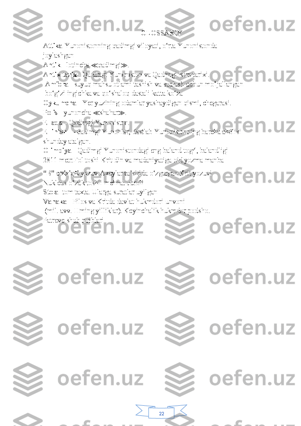 22GLOSSARIY
Attika- Yunonistonning qadimgi viloyati, o‘rta Yunonistonda
joylashgan
Antik  - lotincha  ≪ qadimgi ≫ .
Antik tarix  - Qadimgi Yunoniston va Qadimgi Rim tarixi.
  Amfora -  suyuq mahsulotlami tashish va saqlash uchun mo'ljallangan
 bo‘g‘zi   ingichka va qo‘shaloq dastali katta ko‘za
Oykumcna  - Yer yuzining odamlar yashaydigan qismi, chegarasi.
Polis  - yunoncha  ≪ shahar ≫ .
Ellada  - Qadimgi Yunoniston.
Ellinlar  — qadimgi Yunonlar; dastlab Yunonistonning barcha aholisi
shunday atalgan.
Olimpiya  - Qadimgi Yunonistondagi eng baland tog4, balandligi
2811 metr.Fol toshi-Krit din va madaniyatiga oid yozma manba
“B” chiziqli  yozuv-Axeylar ta’sirida o‘zgargan Krit yozuvi
Nukleus-o‘zak toshli mehnat quroli
Stela-  tom taxta. Ularga suratlar uyilgan
Vanaka  - Pilos va Kritda davlat hukmdori unvoni
  (mil. avv.  II ming yilliklar). Keyinchalik hukmdor podsho.
Patreve-shoh noiblari 