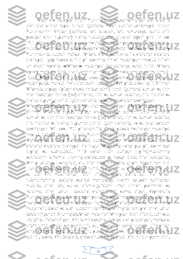 23Mekin sivilizatsiyasi bolqon Yunonistonida mustahkamlangan kichik-kichik
qishloqlar   ko'plab   paydo   bo'ladi.   Qabrlarda   metali   qurollar   uchramaydi.   Bolqon
Yunonistonini   Kritdan   (qabriarda   krit   ko'zalari,   krit   namunasiga   taqlid   qilib
yasalgan   sopol   buyumlar)   boshqa   hududlar   bilan   aloqalar   deyarli   yo'q.   Er.   aw.
1600-yillar   atrofida   Kritda   yuksak   rivojlangan   madaniyat   mavjud   bo'lgan   paytda
Bolqon   Yunonistonida   jiddiy   o'zgarishlar   yuz   berdi.   Markaziy   va   janubiy
Yunonistonda   qudratli   markaz     Mikena   shahri   va   boshqa   ilk   shaharlar   shakllana
boshlaydi.   Egey   havzasida   400   yil   davomida   bir   xil   madaniyatni   mavjud   bo'lishi
uni   shartli   ravishda   ≪ Miken ≫   madaniyati   deb   atalishiga   sabab   bo'ldi.   Mikena
siyosiy   markaz   sifatida   o`z   hukmronligini   keng   qamrovda   amalga   oshira   olmadi.
Faqat   Mikenada   olib   borilgan   arxeologik   qazishmalar   natijasida   Mikena
madaniyatiga   mansub   inshootlar   qazib   ochilgan.   1876-yilda   arxeolog   G.Shliman
Mikenada qoyaga o'yilgan shaxta tipidagi qabrlai topdi.  Qabrlarda kumush va oltin
bilan bezatilgan bronza (jez) qilichlar, oltin va kumush qadahlar, tilla niqoblar va
boshqa buyumlar topildi. Qabr toshlarida ov va jang lavhalari tasvirlangan.
Mikena   madaniyatiga   mansub   inshootlar   qazib   ochilgan.   1876   yilda   arxeolog   G.
Shliman   Mikenada   qoyaga   o‘yilgan   shaxta   tipidagi   qabrlarni   topdi.   Qabrlarda
kumush va oltin bilan bezatilgan bronza (jez) qilichlar, oltin va kumush qadahlar,
tilla   niqoblar   va   boshqa   buyumlar   topildi.   Qabr   toshlarida   ov   va   jang   lavhalari
tasvirlangan.   Mil.   avv.   1600   yillar   atrofida   Kritda   yuksak   rivojlangan   madaniyat
mavjud   bo‘lgan   paytda   Bolqon   Yunonistonida   jiddiy   o‘zgarishlar   yuz   berdi.
Markaziy   va   janubiy   Yunonistonda   qudratli   markaz   Mikena   shahri   va   boshqa
shaharlar   shakllana   boshlaydi   Biz   bugun   Mikenning   oxirgi   yuz   yil   davomidagi
boyligi   va   kuchqudrati,   14-15   asrlar   oldin   qurilgan   joy-majmualarining
xarobalarini   ko‘ramiz.   Ularning   arxitekturasi   va   bezagi   diqqat   bilan   qaralganda,
Minoy   uslubiga   o'xshatiladi,   shu   bilan   birga   bir-nechta   ajoyib   farqlari   ham   bor.
Ular odatda tepaliklarda joylashgan bo‘lib, hashamatli qalin devorlar bilan o‘ralgan
va   ular   Krit   makonlaridan   farqli   o‘laroq,   ancha   kichik   edi.   Biz   Miken
hukmdorlarining   dastlabki   vazifasi   mamlakatga   bostirib   keluvchi   raqiblardan
mudofaa   qilish   deb,   xulosa   qilamiz.Qal’alarni   o‘rab   olinishi   yashirinish   va
istiqomat   qilish   uchun     dastlabki   shahar   bo‘lib   xizmat   qilgan.   Keyinchalik
Yunonlarda juda katta devorlar insoniyat aqli bovar qilmaydigan darajada ulkan va
hashamatli   qilib   qurilgan.   Haqiqatdan   ham   bunday   ishlar,   ehtimolki         shohning
maqtanishi, davlati va kuch-qudratini odamlar ko‘z o‘ngida namoyish qilish uchun
kerak bo‘lgandir. Shuningdek,Miken makonlari Minoydan farqli o‘laroq, turli vaqt
oralig‘ida o‘zlashtirilgan. Krit  komplekslarida hovliga tosh yotqizilgan, markazda
to‘g‘ri to‘rtburchakli  saroylar bo`lib, zal, megarondan tashkil topgan. Ellik yildan
so'ng   Krit   yana   qayta   tiklandi   va   bu   yuksalish   er.   avv.   1400-yillarigacha   davom
etdi. Bu davrda Krit dengizida cheksiz hukmronlik qiladi. Krit Bolqon yarim oroli, 