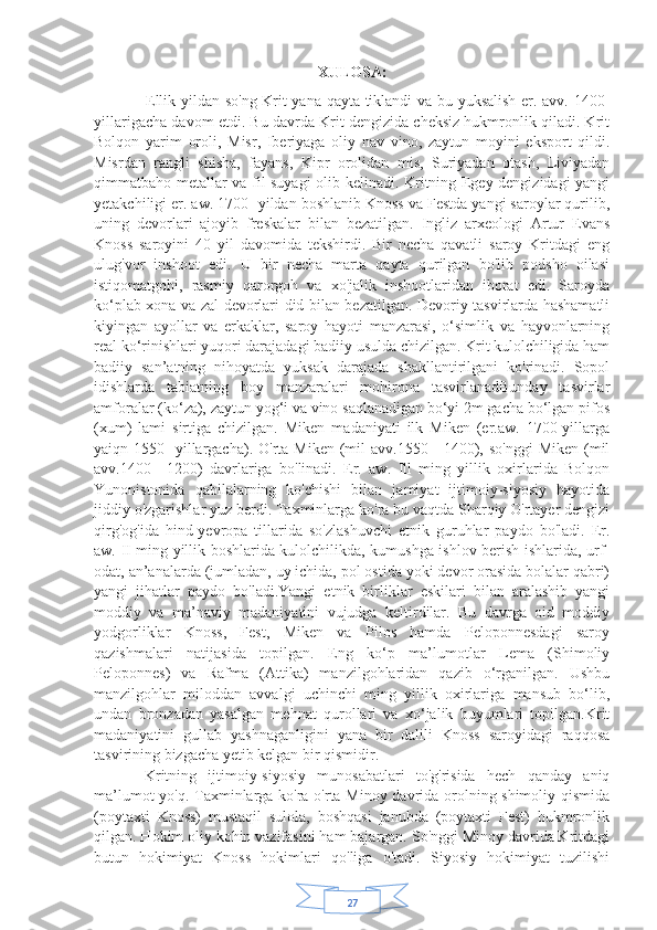 27XULOSA:
                   Ellik yildan so'ng Krit yana qayta tiklandi va bu yuksalish er. avv. 1400-
yillarigacha davom etdi. Bu davrda Krit dengizida cheksiz hukmronlik qiladi. Krit
Bolqon   yarim   oroli,   Misr,   Iberiyaga   oliy   nav   vino,   zaytun   moyini   eksport   qildi.
Misrdan   rangli   shisha,   fayans,   Kipr   orolidan   mis,   Suriyadan   otash,   Liviyadan
qimmatbaho metallar va fil suyagi olib kelinadi. Kritning Egey dengizidagi yangi
yetakchiligi er. aw. 1700- yildan boshlanib Knoss va Festda yangi saroylar qurilib,
uning   devorlari   ajoyib   freskalar   bilan   bezatilgan.   Ingliz   arxeologi   Artur   Evans
Knoss   saroyini   40   yil   davomida   tekshirdi.   Bir   necha   qavatli   saroy   Kritdagi   eng
ulug'vor   inshoot   edi.   U   bir   necha   marta   qayta   qurilgan   bo'lib   podsho   oilasi
istiqomatgohi,   rasmiy   qarorgoh   va   xo'jalik   inshootlaridan   iborat   edi.   Saroyda
ko‘plab xona va zal devorlari did bilan bezatilgan. Devoriy tasvirlarda hashamatli
kiyingan   ayollar   va   erkaklar,   saroy   hayoti   manzarasi,   o‘simlik   va   hayvonlarning
real ko‘rinishlari yuqori darajadagi badiiy usulda chizilgan. Krit kulolchiligida ham
badiiy   san’atning   nihoyatda   yuksak   darajada   shakllantirilgani   ko'rinadi.   Sopol
idishlarda   tabiatning   boy   manzaralari   mohirona   tasvirlanadBunday   tasvirlar
amforalar (ko‘za), zaytun yog‘i va vino saqlanadigan bo‘yi 2m gacha bo‘lgan pifos
(xum)   lami   sirtiga   chizilgan.   Miken   madaniyati   ilk   Miken   (er.aw.   1700-yillarga
yaiqn 1550-  yillargacha).  O'rta  Miken  (mil   avv.1550—1400), so'nggi  Miken  (mil
avv.1400—1200)   davrlariga   bo'linadi.   Er.   aw.   Ill   ming   yillik   oxirlarida   Bolqon
Yunonistonida   qabilalarning   ko'chishi   bilan   jamiyat   ijtimoiy-siyosiy   hayotida
jiddiy o'zgarishlar yuz berdi. Taxminlarga ko'ra bu vaqtda Sharqiy O'rtayer dengizi
qirg'og'ida   hind-yevropa   tillarida   so'zlashuvchi   etnik   guruhlar   paydo   bo'ladi.   Er.
aw. II ming yillik boshlarida kulolchilikda, kumushga ishlov berish ishlarida, urf-
odat, an’analarda (jumladan, uy ichida, pol ostida yoki devor orasida bolalar qabri)
yangi   jihatlar   paydo   bo'ladi.Yangi   etnik   birliklar   eskilari   bilan   aralashib   yangi
moddiy   va   ma’naviy   madaniyatini   vujudga   keltirdilar.   Bu   davrga   oid   moddiy
yodgorliklar   Knoss,   Fest,   Miken   va   Pilos   hamda   Peloponnesdagi   saroy
qazishmalari   natijasida   topilgan.   Eng   ko‘p   ma’lumotlar   Lema   (Shimoliy
Peloponnes)   va   Rafma   (Attika)   manzilgohlaridan   qazib   o‘rganilgan.   Ushbu
manzilgohlar   miloddan   avvalgi   uchinchi   ming   yillik   oxirlariga   mansub   bo‘lib,
undan   bronzadan   yasalgan   mehnat   qurollari   va   xo‘jalik   buyumlari   topilgan.Krit
madaniyatini   gullab   yashnaganligini   yana   bir   dalili   Knoss   saroyidagi   raqqosa
tasvirining bizgacha yetib kelgan bir qismidir. 
  Kritning   ijtimoiy-siyosiy   munosabatlari   to'g'risida   hech   qanday   aniq
ma’lumot yo'q. Taxminlarga ko'ra o'rta Minoy davrida orolning shimoliy qismida
(poytaxti   Knoss)   mustaqil   sulola,   boshqasi   janubda   (poytaxti   Fest)   hukmronlik
qilgan. Hokim oliy kohin vazifasini ham bajargan. So'nggi Minoy davrida Kritdagi
butun   hokimiyat   Knoss   hokimlari   qo'liga   o'tadi.   Siyosiy   hokimiyat   tuzilishi 