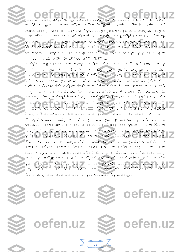 28jihatidan sharq despotiyasiga  o'xshash  bo'lgani ehtimolidan holi emas. Yer  davlat
mulki   bo'lgan.   Hunarmandlar,   qullar   bo'lgani   taxmin   qilinadi.   Kritda   qul
mehnatidan podsho xo'jaliklarida foydalanilgani, xonaki qulchilik mavjud bo'lgani
faraz qilinadi. Jamoa munosabatlarini uzoq mavjud bo'lganligidan er. aw. Ill ming
yillikka   borib   taqaladigan   Messara   vodiysida   mavjud   bo'lgan   guruhiy   qabrlar,
Vasilikada topilgan ikki qavatli uylar dalolat beradi. Er. aw,1450-yillarda ibtidoiy
va   jangovor   axey   qabilalari   orolga   bostirib   kirib   Kritning   siyosiy   yetakchiligiga
chek qo'ydilar. Egey havzasi ikki asr mobaynida 
doriylar   kelganlariga   qadar   axeylar   hukmronligi   ostida   qoldi.   Mil.   avv.   I   ming
yillikni   oxirida   Kipr   Kichik   Osiyodagi   panfiliyalik   axeylar   tomonidan
o‘zlashtiriladi. Mil. avv. XIV asrda Kichik Osiyoda Axeya davlati mavjud bo'lgani
to‘g‘risida   mixxat   yozuvlari   ma’lumot   beradi.   Xett   manbalarida   (XIV-XIII
asrlarda)   Axeya   deb   atalgan   davlatni   tadqiqotchilar   Bolqon   yarim   oroli   Kichik
Osiyo   va   Rodos   orolida   deb   turli   farazlar   qiladilar.   Mil.   avv.   XII   asr   boshida
Sharqiy   0‘rtayer   dengizining   Osiyo   qirg‘og‘ida   filimstinlar   deb   atalgan   xalqlar
o‘rnashadi.   Ulaming   manzilgohlarida   bu   yerda   ilgari   bo‘lmagan,   shu   yerning
o‘zida   ishlab   chiqarilgan   mikena   sopol   buyumlari   ko‘plab   topilgan.   Bu   vaqtda
Bolqon   Yunonistoniga   shimoldan   turli   qabila   guruhlari   ko‘chishi   boshlanadi.
Yodgorliklarda   moddiy   ~   ma’naviy   madaniyatning   tushkunligi   ko‘rinadi.   Bu
vaqtdan   boshlab   temir   o‘zlashtirila   boshlanadi.   Peloponnes   yarim   oroli   va   Kritga
doriylar   kelib   o'rnashadilar.   Doriylarning   kirib   kelishi   bilan   mavjud   sivilizatsiya
yo‘q   qilib   yuborildi.   Xulosa   qilib   aytganimizda,   Krit-Miken   jamiyati   qadimgi
Yunonistonda   ilk   sivilizatsiya   o‘choqlaridan   biri   bo‘lib,   bu   yerda   ilk   davlatchilik
shakllari ko‘zga tashlanadi. Lekin bu davlat keyinchalik o‘zaro bosqinlar natijasida
inqirozga yuz tutadi. Lekin shuni ta’kidlash lozimki, Gomer davri Yunonistonning
madaniy rivojiga hech narsa bermadi, deb bo‘lmaydi. Bu davrda ba’zi bir muhim
yangiliklar ham qilindi. Ulardan eng muhimi yunonlar tomonidan temirni eritish va
qayta   ishlash   bo‘ladi.   Miken   davrida   temir   qimmatbaho   metall   hisoblanib,   undan
faqat uzuk, tumor kabi taqinchoqlar yasash uchun foydalanilgan.  