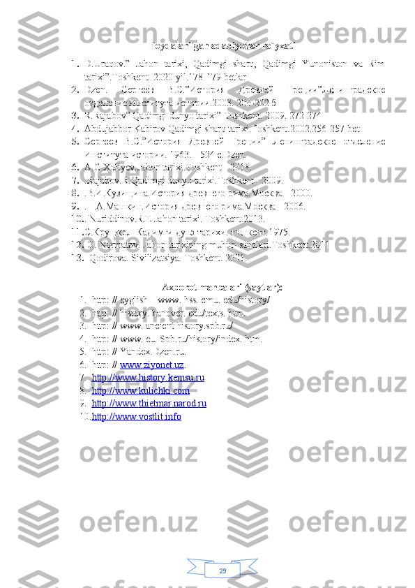 29Foydalanilgan adabiyotlar ro`yxati
1. D.Uraqov.”   Jahon   tarixi,   Qadimgi   sharq,   Qadimgi   Yunoniston   va   Rim
tarixi”.Toshkent. 2020-yil.178-179 betlar
2. Dzen .   Сергеев   В.С.”История   Древней   Греции”Ленинградское
отделение Института истории.2003.  200-202 б
3. R.Rajabov” Qadimgi dunyo tarixi” Toshkent. 2009. 272-274
4. Abdujabbor Kabirov Qadimgi sharq tarixi.Toshkent.2002.256-257-bet 
5. Сергеев   В.С.”История   Древней   Греции”   Ленинградское   отделение
Института истории.  1963. - 524 с.Dzen. 
6. A.G.Xoliyev.Jahon tarixi.Toshkent - 2018.
7. .Rajabov.R.Qadimgi dunyo tarixi.Toshkent - 2009.
8. .В.И.Кузищина.История древнего рима.Москва - 2000.
9. .Н.А.Машкин.История древнего рима.Москва - 2006.
10. . Nuriddinov.R.E Jahon tarixi.  Toshkent.2013.
11. С.Крушкол  Кадимги дунэ тарихи. тошкент.1975.
12.   O. Normatov. Jahon tarixining muhim sanalari.Toshkent.2011
13.    Qodirova. Sivilizatsiya. Toshkent. 2001.
 
Axborot manbalari (saytlar):
1. http: // eyglish – www. hss. cmu. edu/history/ 
2. http: // history. hanover. edu/texts. htm.   
3. http: // www. ancient history.spb.ru/ 
4. http: // www. eu. Spb.ru/history/index. htm.  
5. http: // Yandex.Dzen.ru. 
6. http: //  www.ziyonet.uz . 
7. http://www.history.kemsu.ru   
8. http://www.kulichki    .   com   
9. http://www.    thietmar    .   narod    .   ru     
10. http://www.    vostlit    .   info      