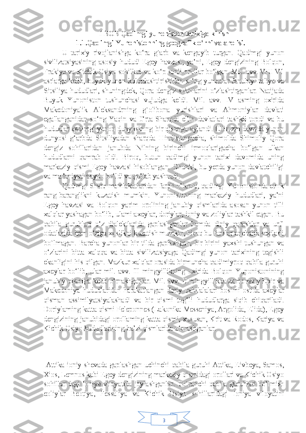 3I BOB Qadimgi yunoniston tarixiga kirish
                   1.1.Qadimgi Yunonistonning geografik o‘rni va aholisi.
    U   tarixiy   rivojlanishga   ko‘ra   g`arb   va   kengayib   turgan.   Qadimgi   yunon
sivilizatsiyasining   asosiy   hududi   Egey   havzasi,   ya’ni,   Egey   dengizining   Bolqon,
Frakiya va Kichik Osiyo sohillari va ko‘p sonli orollar bo‘lgan. Mil. avv. VIII-V1
asrlarga kelib, buyuk yunon kolonlashtirishidan so‘ng yunonlar Janubiy Italiya va
Sitsiliya   hududlari,   shuningdek,   Qora   dengiz   sohillarini   o‘zlashtirganlar.   Natijada
Buyuk   Yunoniston   tushunchasi   vujudga   keldi.   Mil.   avv.   IV   asming   oxirida
Makedoniyalik   Aleksandrning   g`olibona   yurishlari   va   Ahmoniylar   davlati
egallanganidan   so‘ng   Yaqin   va   0‘rta   Sharqda   ellin   davlatlari   tashkil   topdi   va   bu
hududlar qadimgi yunon dunyosining bir qismiga aylandi. Ellinizm davrida yunon
dunyosi   g‘arbda   Sitsiliyadan   sharqda   Hindistongacha,   shimolda   Shimoliy   Qora
dengiz   sohillaridan   janubda   Nilning   birinchi   irmoqlarigacha   bo‘lgan   ulkan
hududlarni   qamrab   oldi.   Biroq,   butun   qadimgi   yunon   tarixi   davomida   uning
markaziy   qismi   Egey   havzasi   hisoblangan.   Chunki,   bu   yerda   yunon   davlatchiligi
va madaniyati paydo bo‘ldi va gullab yashnadi.
Qadimgi Sharq mamlakatlaridan farqli o‘laroq, qadimgi Yunonistonda etnik
rang-baranglikni   kuzatish   mumkin.   Yunonistonning   markaziy   hududlari,   ya’ni
Egey   havzasi   va   Bolqon   yarim   orolining   janubiy   qismlarida   asosan   yunon   tilli
xalqlar yashagan bo‘lib, ulami axeylar, doriylar, ioniy va zoliylar tashkil etgan. Bu
qabila   guruhlari   o‘z   dialektlarida   gaplashganlar   hamda   diniy   qarashlar   va   urf-
odatlarida ham o‘ziga xoslikni kuzatish mumkin, biroq bu farqlar unchalik sezilarli
bo`lmagan.   Barcha   yunonlar   bir   tilda   gaplashgan,   bir-birini   yaxshi   tushungan   va
o‘zlarini   bitta   xalqqa   va   bitta   sivilizatsiyaga   Qadimgi   yunon   tarixining   tegishli
ekanligini his qilgan. Mazkur xalqlar orasida birmuncha qadimiyroq qabila guruhi
axeylar   bo‘lib,   ular   mil.   avv.   lll   mingyillikning   oxirida   Bolqon   Yunonistonining
janubiy qismiga kelib o‘rnashganlar. Mil. avv. II mingyillikda zamonaviy Epir va
Makedoniya   hududlaridan   harakatlangan   doriy   qabilalalari   bosimi   ostida   axeylar
qisman   assimilyatsiyalashadi   va   bir   qismi   tog‘li   hududlarga   siqib   chiqariladi.
Doriylaming katta qismi Peleponnes (Lakonika Messeniya, Argolida, Elida), Egey
dengizining janubidagi orollaming katta qismi, xususan, Krit va Rodos, Kariya va
Kichik Osiyo hududlarining ba’zi qismlarida o‘rnashganlar.
          
  Attika ioniy shevada gaplashgan uchinchi qabila guruhi  Attika, Eivbeya, Samos,
Xios, Lemnos kabi Egey dengizining markaziy qismidagi orollari va Kichik Osiyo
sohillaridagi  Ioniya viloyatida  joylashganlar.  To`rtinchi   qabila  guruhlari  bo‘lmish
eoliylar   Beotiya,   Fessaliya   va   Kichik   Osiyo   sohillaridagi   Ioniya   viloyatini 