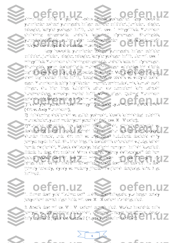 4shimolidagi   Eolida   viloyati   va   Lesbos   orolida   yashaganlar.   Egey   havzasida
yunonlardan   tashqari   yunongacha   bo'lgan   qabilalar   qoldiqlari,   jumladan,   Ieleglar,
pelasglar,   kariylar   yashagan   bo‘lib,   ular   mil.   avv.   1   mingyillikda   Yunoniston
aholisining   etnogenezida   unchalik   katta   rol   o‘ynamagan.   Shuningdek,
yunondavlatchiligida   muhim   o‘rin   tutgan   xalqlardan       biri   sifatida   tog‘li
Frakiyaliklarni qayd etish maqsadga muvofiqdir.
                  Egey   havzasida   yunonlardan   tashqari   yunongacha   bo'lgan   qabilalar
qoldiqlari, jumladan, Ieleglar, pelasglar, kariylar yashagan bo‘lib, ular mil. avv. 1
mingyillikda Yunoniston aholisining etnogenezida unchalik katta ro`l o‘ynamagan.
Shuningdek,   yunon   davlatchiligida   muhim   o‘rin   tutgan   xalqlardan   biri   sifatida
tog‘li Frakiyaliklarni qayd etish maqsadga muvofiqdir. Mamlakat hududining katta
qismi   tog`liklardan   iborat   bo‘lib,   faqatgina   20%   ni   tekislik   va   vodiylar   tashkil
etgan. Yunonistonda tabiiy boyliklardan - marmar, temir rudasi, mis, kumush qazib
olingan,   shu   bilan   birga   kulolchilik   uchun   soz   tuproqlarni   ko‘p   uchrashi
hunarmandlarga   xomashyo   manbai   bo‘lib   xizmat   qilgan.   Qadimgi   Yunoniston
tarixini uchta katta bosqichga bo‘lish mumkin: 
l)ilk sinfiy jamiyat va mil. avv. II mingyillikda davlat uyushmalarining shakllanishi
(Krit va Axey Yunonistoni); 
2)   Polislarning   shakllanishi   va   gullab   yashnashi,   klassik   ko'rinishdagi   qulchilik
munosabatlari, yuqori madaniyatni yaratilishi (mil. avv. XI-IV asrlar);
3)Yunonlar   tomonidan   Fors   davlatini   bosib   olinishi,   ellinistik   jamiyatlar   va
davlatlaming   tashkil   topishi.   Birinchi   bosqich   uchun   xos   bo‘lgan   xususiyat
shundan   iboratki,   unda   Krit   oroli   va   unga   tutash   hududlarda   dastlabki   sinfiy
jamiyat paydo bo‘ladi. Shu bilan birga ilk davlatchilik an’analarini vujudga kelishi
hamda   rivojlanishi,   Yuksak   sivilizatsiya   belgilarini   namoyon     bo`lishi   kuzatiladi.
Odatda   bu   davr   Krit   podshosi   Minos   sharafiga   “Minoy   sivilizatsiyasi”   deb   ham
ataladi.   Mazkur   davr   mil.   avv.   3000   ming   yillikdan   -   mil.   avv.   1200-yilni   o‘z
ichiga oladi. Ikkinchi  bosqichni  tarixchilar  “polislar  davri” deb  atashadi. Bu  davr
ijtimoiy-iqtisodiy,   siyosiy   va   madaniy   jihatdan   rivojlanish   darajasiga   ko‘ra   3   ga
bo‘linadi. 
1.   Gomer   davri   yoki   ‘"zulmat   asri”   .Ushbu   davr   polisgacha   yuz   bergan   tarixiy
jarayonlami qamrab olgan holda mil. avv. XI-IX asrlami o‘z ichiga oladi.
2.   Arxaik   davr   mil   av.   VIII-VI   asrlarni   qamrab   oladi.   Mazkur   bosqichda   polis
jamiyati   va   davlatlarining   shakllanishi,   aholining   O'rtayer   hamda   Qora   dengiz
bo‘ylariga kelib joylashuvi kuzatiladi (Buyuk yunon kolonlashtirishi). 