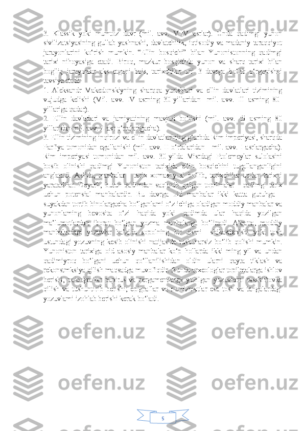 53.   Klassik   yoki   mumtoz   davr   (mil.   avv.   V-IV   asrlar).   Unda   qadimgi   yunon
sivilizatsiyasining   gullab-yashnashi,   davlatchilik,   iqtisodiy   va   madaniy   taraqqiyot
jarayonlarini   ko‘rish   mumkin.   “Ellin   bosqichi”   bilan   Yunonistonning   qadimgi
tarixi   nihoyasiga   etadi.   Biroq,   mazkur   bosqichda   yunon   va   sharq   tarixi   bilan
bog'liq   jarayonlar   aks   etgani   bois,   tarixchilar   uni   3   davrga   bo‘lib   o‘rganishni
tavsiya etadi:
1.   Aleksandr   Makedonskiyning   sharqqa   yurishlari   va   ellin   davlatlari   tizimining
vujudga   kelishi   (Mil.   avv.   IV   asrning   30-yillaridan-   mil.   avv.   Ill   asming   80-
yillariga qadar).
2.   Ellin   davlatlari   va   jamiyatining   mavjud   bo‘lishi   (mil.   avv.   Ill   asming   80
yillaridan-mil. avv.  II asr o‘rtalarigacha).
3. Ellin tizimining inqirozi va ellin davlatlarining g‘arbda Rim imperiyasi, sharqda
Parfiya  tomonidan  egallanishi  (mil.  avv.  II  o‘rtalaridan  -  mil. avv.  I  asrlargacha).
Rim   imperiyasi   tomonidan   mil.   avv.   30-yilda   Misrdagi   Ptolemeylar   sulolasini
bosib   olinishi   qadimgi   Yunoniston   tarixida   ellin   bosqichini   tugallanganligini
anglatadi.   Aslida,   manbalar   -   tarix   xomashyosi   bo‘lib,   tarixchilar   undan   tarixni
yaratadilar.   Deyarli,   butun   qadimdan   saqlanib   qolgan   topilmalar   -   qadimgi   tarix
uchun   potensial   manbalardir.   Bu   davrga   oid   manbalar   ikki   katta   guruhga   -
suyakdan tortib binolargacha bo‘lganlami o‘z ichiga oladigan moddiy manbalar va
yunonlaming   bevosita   o‘zi   haqida   yoki   qadimda   ular   haqida   yozilgan
ma’lumotlardan   iborat   bo‘lgan   yozma   manbalarga   bo‘linadi.   Albatta,   moddiy
manbalardagi   yozuvlar   ba’zida   sopolning   bir   qismi     shikastlanishi   yoki   tosh
ustundagi   yozuvning   kesib   olinishi   natijasida   tushunarsiz   bo‘lib   qolishi   mumkin.
Yunoniston   tarixiga   oid   asosiy   manbalar   ko‘p   hollarda   ikki   ming   yil   va   undan
qadimiyroq   bo‘lgani   uchun   qo‘llanilishidan   oldin   ularni   qayta   tiklash   va
rekonstmksiya qilish maqsadga muvofiqdir. Bunda arxeologlar topilmalarga ishlov
berishi,   paleograflar   papirus   va   pergamentlarga   yozilgan   yozuvlarni   rasshifrovka
qilish   va   tushuntirib   berishi;   epigraflar   va   numizmatlar   esa   tosh   va   tangalardagi
yozuvlami izohlab berishi kerak bo‘ladi.
                            