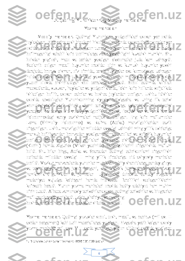 61.2. Qadimgi Yunonistonning Moddiy manbalar va
                                                     Yozma manbalar   
Moddiy   manbalar.   Qadimgi   Yunoniston   yodgorliklari   asosan   yer   ostida
joylashgan. Bir nechta tosh binolarni hisobga olmaganda asosan ibodatxonalar yer
ostidan qazib o‘rganilgan. Yunoniston tuprog‘i buyumlarni saqlanishi uchun qulay
bo‘lmaganligi   sababli   ko‘p topilmalarga zarar  yetganligini   kuzatish  mumkin. Shu
boisdan   yog‘och,   mato   va   teridan   yasalgan   eksponatlar   juda   kam   uchraydi.
Saqlanib   qolgan   metall   buyumlar   orasida:   oltin   va   kumush   buyumlar   yaxshi
darajada;   bronza   qisman,   o‘z   o‘rnida,   temir   buyumlar   esa   korroziyaga   uchragan
holda  topilgan.   Yana   bir   turkumdagi   yaxshi   saqlangan   moddiy   buyumlar   sirasiga
yuqori   olovda   pishiriladigan   spol   terrakotalar   kiradi.   Sopol   qadimda   ko‘plab
maqsadlarda, xususan, haykallar va yodgorliklarda, lekin ko‘p hollarda xo‘jalikda
ishlatilgan   bo‘lib,   asosan   qabrlar   va   boshqa   joylardan   topilgan.   Ushbu   idishlar
asosida   arxeologlar   Yunonistonning   siyosiy   tarixigacha   va   uning   ilk   tarixi
xronologiyasini   tuzib   chiqib,   ularni   tarixiy   sanalarga   aylantirish   imkoniyatini
yaratgan. Bu davrga oid moddiy yodgorliklar Knoss, Fest, Miken va Pilos hamda
Peloponnesdagi   saroy   qazishmalari   natijasida   topilgan.   Eng   ko‘p   ma’lumotlar
Lema   (Shimoliy   Peloponnes)   va   Rafma   (Attika)   manzilgohlaridan   qazib
o‘rganilgan. Ushbu manzilgohlar miloddan avvalgi uchinchi ming yillik oxirlariga
mansub bo‘lib, undan bronzadan yasalgan mehnat qurollari va xo‘jalik buyumlari
topilgan.   Shuningdek,   Axey   qabilalari   yashagan   qishloqlar   qoldig‘i   Koraka
(Korinf)   hamda   Ziguries   (Miken   yaqinida)   manzilgohlarini   o‘rganishda   ma’lum
boldi.   Shu   bilan   birga,   Attika   va   Spartadan   qadimgi   qabristonlami   o‘rganilishi
oqibatida   miloddan   avvalgi   II   ming   yillik   o‘rtalariga   oid   ashyoviy   manbalar
topildi. Mazkur manzaralarda yunonlar murakkab tabiiy sharoitlarga qanday g‘oya
va   texnologiyalar   bilan   javob   bergani,   ular   kishilik   jamiyati   doirasida   o‘zaro
hamkorlik   qilganliklari   va   jamoalar     uyushmalar   doirasida   qanday   o‘zgacha
madaniyat   vujudga   keltirgani   hamda   individual   farqlilikni   saqlaganliklarini
ko‘rsatib   beradi.   Yunon   yozma   manbalari   orasida   badiiy   adabiyot   ham   muhim
o‘rin tutadi. Albatta zamonaviy tarixchilar asosan qadimgi tarixchilar va biograrlar
ma’lumotlarga tayanishadi. Lekin, she’riyat va nasrning
boshqa janrlari ham muhim manbalar sifatida qaraladi. 1
Yozma   manbalar.   Qadimgi   yozuvlar   sopol,   tosh,   metall,   va   papirus   (mil   av.   II
asrdan pergament) kabi turli materiallarga yozilgan. Bizgacha yetib kelgan asosiy
yozma   manbalar   mil.   avv.   VIII   asrda   yaratilgan   yunon   alifbosi   asosida   yozilgan;
1
  .  D.Urakov.Jahon tarixi.Toshkent.-2020 131-133-betlar. 