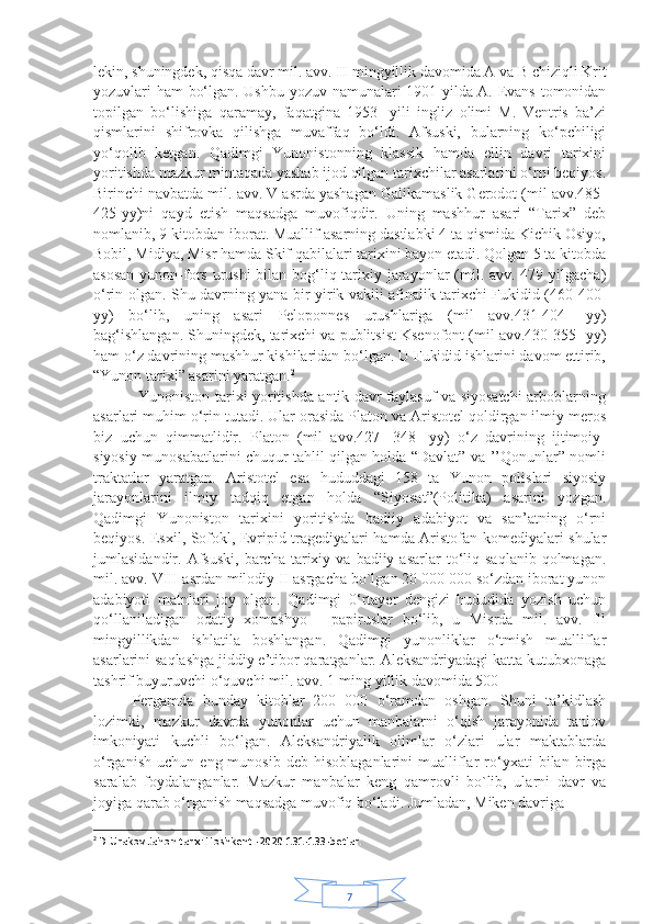 7lekin, shuningdek, qisqa davr mil. avv.  II  mingyillik davomida A va  В  chiziqli Krit
yozuvlari ham bo‘lgan. Ushbu yozuv namunalari 1901-yilda A. Evans tomonidan
topilgan   bo‘lishiga   qaramay,   faqatgina   1953-   yili   ingliz   olimi   M.   Ventris   ba’zi
qismlarini   shifrovka   qilishga   muvaffaq   bo‘ldi.   Afsuski,   bularning   ko‘pchiligi
yo‘qolib   ketgan.   Qadimgi   Yunonistonning   klassik   hamda   ellin   davri   tarixini
yoritishda mazkur mintaqada yashab ijod qilgan tarixchilar asarlarini o‘rni beqiyos.
Birinchi navbatda mil. avv. V asrda yashagan Galikamaslik Gerodot (mil avv.485-
425-yy)ni   qayd   etish   maqsadga   muvofiqdir.   Uning   mashhur   asari   “Tarix”   deb
nomlanib, 9 kitobdan iborat. Muallif asarning dastlabki 4 ta qismida Kichik Osiyo,
Bobil, Midiya, Misr hamda Skif qabilalari tarixini bayon etadi. Qolgan 5 ta kitobda
asosan  yunon-fors urushi  bilan bog‘liq tarixiy jarayonlar (mil. avv. 479 yilgacha)
o‘rin olgan. Shu davrning yana bir yirik vakili afinalik tarixchi Fukidid (460-400-
yy)   bo‘lib,   uning   asari   Peloponnes   urushlariga   (mil   avv.431-404-   yy)
bag‘ishlangan. Shuningdek, tarixchi va publitsist Ksenofont (mil avv.430-355- yy)
ham o‘z davrining mashhur kishilaridan bo‘lgan. U Fukidid ishlarini davom ettirib,
“Yunon tarixi” asarini yaratgan. 2
                 Yunoniston tarixi yoritishda antik davr faylasuf va siyosatchi arboblarning
asarlari muhim o‘rin tutadi. Ular orasida Platon va Aristotel qoldirgan ilmiy meros
biz   uchun   qimmatlidir.   Platon   (mil   avv.427-   348-   yy)   o‘z   davrining   ijtimoiy-
siyosiy munosabatlarini chuqur tahlil qilgan holda “Davlat” va ’’Qonunlar” nomli
traktatlar   yaratgan.   Aristotel   esa   hududdagi   158   ta   Yunon   polislari   siyosiy
jarayonlarini   ilmiy   tadqiq   etgan   holda   “Siyosat”(Politika)   asarini   yozgan.
Qadimgi   Yunoniston   tarixini   yoritishda   badiiy   adabiyot   va   san’atning   o‘rni
beqiyos. Esxil, Sofokl, Evripid tragediyalari hamda Aristofan komediyalari shular
jumlasidandir.  Afsuski,  barcha  tarixiy  va  badiiy  asarlar  to‘liq  saqlanib  qolmagan.
mil. avv. VIII asrdan milodiy II asrgacha bo`lgan 20 000 000 so‘zdan iborat yunon
adabiyoti   matnlari   joy   olgan.   Qadimgi   0‘rtayer   dengizi   hududida   yozish   uchun
qo‘llaniladigan   odatiy   xomashyo   -   papiruslar   bo‘lib,   u   Misrda   mil.   avv.   Ill
mingyillikdan   ishlatila   boshlangan.   Qadimgi   yunonliklar   o‘tmish   mualliflar
asarlarini saqlashga jiddiy e’tibor qaratganlar. Aleksandriyadagi katta kutubxonaga
tashrif buyuruvchi o‘quvchi mil. avv. 1-ming yillik davomida 500  
Pergamda   bunday   kitoblar   200   000   o‘ramdan   oshgan.   Shuni   ta’kidlash
lozimki,   mazkur   davrda   yunonlar   uchun   manbalarni   o‘qish   jarayonida   tanlov
imkoniyati   kuchli   bo‘lgan.   Aleksandriyalik   olimlar   o‘zlari   ular   maktablarda
o‘rganish   uchun   eng  munosib   deb   hisoblaganlarini   mualliflar   ro‘yxati   bilan  birga
saralab   foydalanganlar.   Mazkur   manbalar   keng   qamrovli   bo`lib,   ularni   davr   va
joyiga qarab o‘rganish maqsadga muvofiq bo‘ladi. Jumladan, Miken davriga
2
  D.Urakov.Jahon tarixi.Toshkent.-2020 131-133-betlar. 