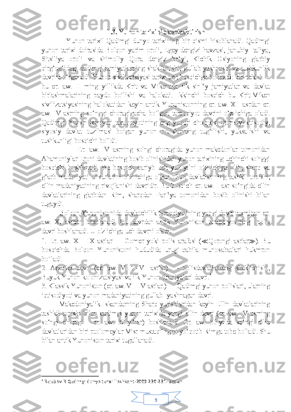 91.3. Yunon tarixini davrlashtirish
                  Yunon   tarixi'   Qadimgi   dunyo   tarixining   bir   qismi   hisoblanadi.   Qadimgi
yunon   tarixi   doirasida   Bolqon   yarim   oroli,   Egey   dengizi   havzasi,   janubiy   Italiya,
Sitsiliya   oroli   va   shimoliy   Qora   dengiz   bo‘yi,   Kichik   Osiyoning   g'arbiy
qirg‘og‘idagi qadimgi jamiyatlarning shakllanishi, gullab-yashnashi  va tushkunlik
davrini o‘rganadi. Yunon sivilizatsiyasi tarixi uch bosqichga bolinadi: birinchisi —
bu   er.   aw.   II   ming   yillikda   Krit   va   Mikenada   ilk   sinfiy   jamiyatlar   va   davlat
birlashmalarining   paydo   bo`lishi   va   halokati.   Ikkinchi   bosqich   bu   Krit-Miken
sivilizatsiyasining   halokatidan   keyin   antik   Yunonistonning   er.   aw.   XII   asrdan   er.
aw.   IV   asrning   so‘nggi   choragigacha   bo`lgan   taraqqiyot   davrini   o‘z   ichiga   oladi.
Qadimgi   Yunon   jamiyati   taraqqiyotining   eng   yuqori   cho'qqisi   ijtimoiy-iqtisodiy,
siyosiy   davlat   tuzilmasi   boigan   yunon   polislarining   tug‘ilishi,   yuksalishi   va
tushkunligi bosqichi bo`ldi.
                      Er.   aw.   IV   asrning   so'ngi   choragida   yunon-makedonlar   tomonidan
Ahamoniylar Eroni davlatining bosib olinishidan yunon tarixining uchinchi so'nggi
bosqichi   boshlanadi.   Bu   bosqich   qariyb   uch   yuz   yilni   o`z   ichiga   olib,   sharq   va
g‘arb   madaniyati   unsurlarini   o‘z   ichiga   olgan   Ellin   davlatlarining   tashkil   topishi,
ellin  madaniyatining   rivojlanishi   davridir.   Bu   bosqich   er.  aw.   I   asr   so‘ngida  ellin
davlatlarining   g'arbdan   Rim,   sharqdan   Parfiya   tomonidan   bosib   olinishi   bilan
tugaydi.
          Bolqon Yunonistonida davlatchilik taraqqiyotining yangi davri taxminan er.
aw.   XI   asrdan   boshlanadi.   Bu   davrdan   antik   Yunoniston   taraqqiyotining     polis
davri boshlanadi. U o'z ichiga uch davrni oladi:
1.   Er.   aw.   XI—IX   asrlar   —   Gomer   yoki   polis   arafasi   ( ≪ Qorongi   asrlar ≫ ).   Bu
bosqichda   Bolqon   Yunonistoni   hududida   urug`-qabila   munosabatlari   hukmron
bo`ladi.
2.   Arxaika   davri   (er.   aw.   VIII—VI   asrlar)   —   polisdavlatlarning   shakllanishi,
Buyuk Yunon kolonizatsiyasi va ilk Yunon tiraniyalari davri. 4
3. Klassik Yunoniston (er. aw. V—IV asrlar.) — Qadimgi yunon polislari, ularning
iqtisodiyoti va yunon madaniyatining gullab- yashnagan davri.              
Makedoniyalik   Iskandarning   Sharq   yurishlaridan   keyin   Ellin   davlatlarining
tashkil   topishi   bilan   qadimgi   yunon   tarixida   yangi   ellin   davri   (er.   aw.   IV   asming
so‘ngi   choragi   -   er.   aw.   30-yilIar)   boshlanadi.   Er.   aw.   30-yilda   so‘ngi   ellin
davlatlaridan biri ptolomeylar Misr mustaqilligini yo‘qotib Rimga tobe bo'ladi. Shu
bilan antik Yunoniston tarixi tugallanadi .
4
  Rajabov.R.Qadimgi dunyo tarixi.Toshkent-2009 230-231- betlar. 