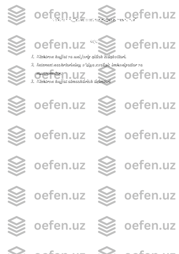 Elеktron hujjat va  electron hujjat almashunuvi
Reja:
1. Elеktron hujjat va uni joriy qilish istiqbollari .
2. Internet nashrlarining o’ziga xosligi: imkoniyatlar va 
muammolar.
3. E lektron hujjat almashtirish tizimlari 