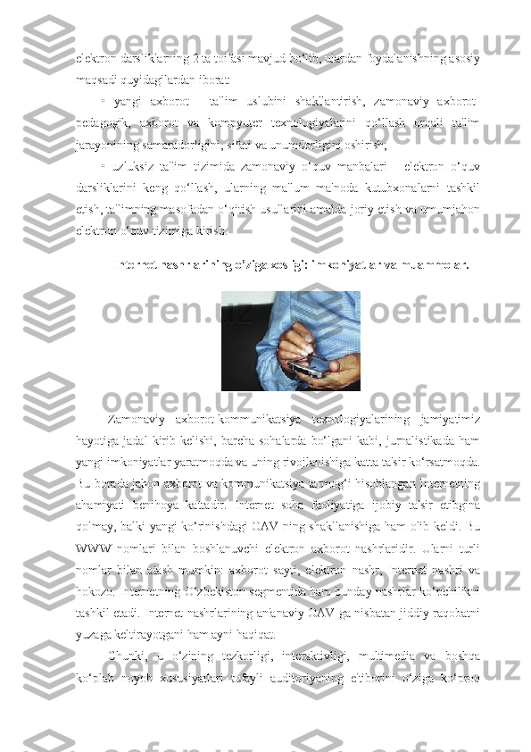 elektron darsliklarning 2 ta toifasi mavjud bo‘lib, ulardan foydalanishning asosiy
maqsadi quyidagilardan iborat:
•   yangi   axborot   -   ta'lim   uslubini   shakllantirish,   zamonaviy   axborot-
pedagogik,   axborot   va   kompyuter   texnologiyalarini   qo‘llash   orqali   ta'lim
jarayonining samaradorligini, sifati va unumdorligini oshirish;
•   uzluksiz   ta'lim   tizimida   zamonaviy   o‘quv   manbalari   -   elektron   o‘quv
darsliklarini   keng   qo‘llash,   ularning   ma'lum   ma'noda   kutubxonalarni   tashkil
etish, ta'limning masofadan o‘qitish usullarini amalda joriy etish va umumjahon
elektron o‘quv tizimiga kirish.
Internet nashrlarining o’ziga xosligi: imkoniyatlar va muammolar.
Zamonaviy   axborot-kommunikatsiya   texnologiyalarining   jamiyatimiz
hayotiga  jadal  kirib  kelishi,  barcha  sohalarda   bo‘lgani  kabi,  jurnalistikada  ham
yangi imkoniyatlar yaratmoqda va uning rivojlanishiga katta ta'sir ko‘rsatmoqda.
Bu borada jahon axborot va kommunikatsiya tarmog‘i hisoblangan Internetning
ahamiyati   benihoya   kattadir.   Internet   soha   faoliyatiga   ijobiy   ta'sir   etibgina
qolmay, balki yangi ko‘rinishdagi OAV ning shakllanishiga ham olib keldi. Bu
WWW   nomlari   bilan   boshlanuvchi   elektron   axborot   nashrlaridir.   Ularni   turli
nomlar   bilan   atash   mumkin:   axborot   sayti,   elektron   nashr,   Internet   nashri   va
hokozo. Internetning O‘zbekiston segmentida ham bunday nashrlar ko‘pchilikni
tashkil etadi. Internet nashrlarining an'anaviy OAV ga nisbatan jiddiy raqobatni
yuzaga keltirayotgani ham ayni haqiqat.
Chunki,   u   o‘zining   tezkorligi,   interaktivligi,   multimedia   va   boshqa
ko‘plab   noyob   xususiyatlari   tufayli   auditoriyaning   e'tiborini   o‘ziga   ko‘proq 