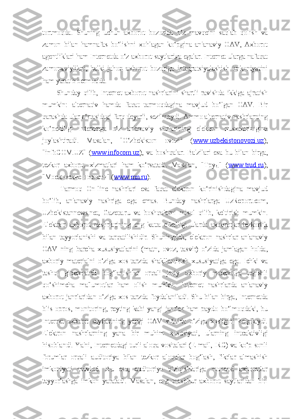 tortmoqda.   Shuning   uchun   axborot   bozorida   o‘z   mavqeini   saqlab   qolish   va
zamon   bilan   hamnafas   bo‘lishni   xohlagan   ko‘pgina   an'anaviy   OAV,   Axborot
agentliklari ham Internetda o‘z axborot saytlariga egalar. Internet ularga nafaqat
zamonaviylikni,   balki   jahon   axborot   bozoriga   integratsiyalashish   imkoniyatini
ham yaratib bermoqda.
Shunday   qilib,   Internet   axborot   nashrlarini   shartli   ravishda   ikkiga   ajratish
mumkin:   alternativ   hamda   faqat   tarmoqdagina   mavjud   bo‘lgan   OAV.   Bir
qarashda ular o‘rtasidagi farq deyarli, sezilmaydi. Ammo alternativ nashrlarning
ko‘pchiligi   Internetga   o‘z   an'anaviy   sonlarining   elektron   nusxalarinigina
joylashtiradi.   Masalan,   "O‘zbekiston   ovozi"   ( www.uzbekistonovozi.uz ),
"infoCOM.UZ"   ( www.infocom.uz ),   va   boshqalar.   Ba'zilari   esa   bu   bilan   birga,
tezkor   axborot   xizmatlari   ham   ko‘rsatadi.   Masalan,   "Труд"   ( www.trud.ru ),
"Московские новости" ( www.mn.ru ). 
Tarmoq   On-line   nashrlari   esa   faqat   elektron   ko‘rinishdagina   mavjud
bo‘lib,   an'anaviy   nashriga   ega   emas.   Bunday   nashrlarga   UzReport.com,
Uzbekistannews.net,   Gazeta.ru   va   boshqalarni   misol   qilib,   keltirish   mumkin.
Elektron   axborot   nashrlarining   eng   katta   afzalligi   ularda   axborotlar   tezkorlik
bilan   tayyorlanishi   va   tarqatilishidir.   Shuningdek,   elektron   nashrlar   an'anaviy
OAV   ning   barcha   xususiyatlarini   (matn,   ovoz,   tasvir)   o‘zida   jamlagan   holda,
axboriy   materialni   o‘ziga   xos   tarzda   shakllantirish   xususiyatiga   ega.   Ichki   va
tashqi   gipermatnli   bog‘lanishlar   orqali   joriy   axboriy   materialga   tegishli
qo‘shimcha   ma'lumotlar   ham   olish   mumkin.   Internet   nashrlarda   an'anaviy
axborot  janrlaridan  o‘ziga   xos  tarzda  foydalaniladi.  Shu  bilan  birga,  Internetda
blis   opros,   monitoring,   reyting   kabi   yangi   janrlar   ham   paydo   bo‘lmoqdaki,   bu
Internet   axborot   saytlarining   yangi   OAV   sifatida   o‘ziga   xosligini   belgilaydi.
Elektron   nashrlarning   yana   bir   muhim   xususiyati,   ularning   inteaktivligi
hisoblandi. Ya'ni, Internetdagi turli aloqa vositalari (E-mail, IRC) va ko‘p sonli
forumlar   orqali   auditoriya   bilan   tezkor   aloqalar   bog‘lash,   fikrlar   almashish
imkoniyati   mavjud.   Bu   esa,   auditoriya   qiziqishlariga   monand   axborotlar
tayyorlashga   imkon   yaratadi.   Masalan,   eng   mashhur   axborot   saytlaridan   biri 