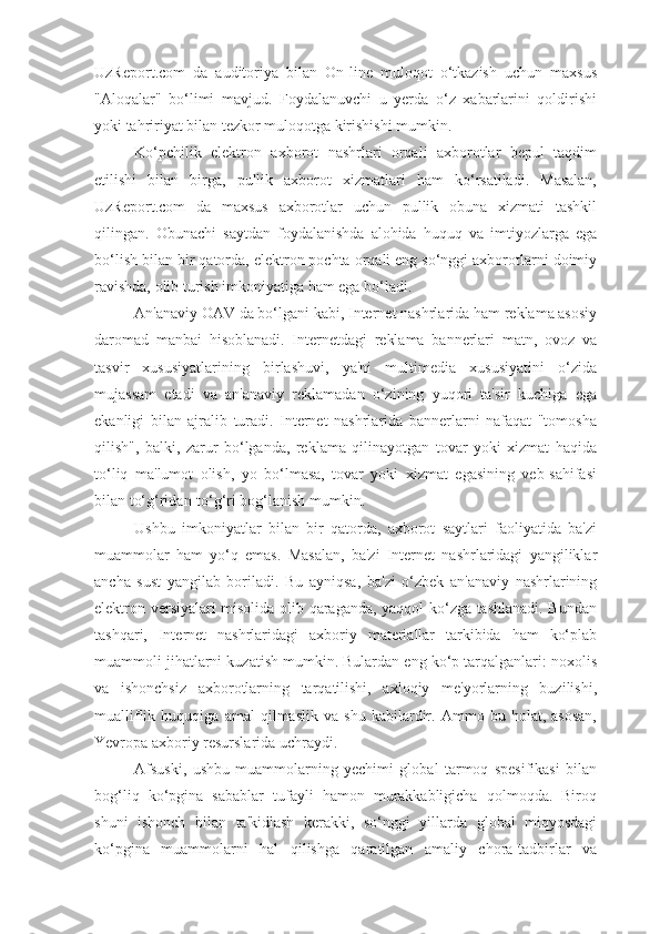 UzReport.com   da   auditoriya   bilan   On-line   muloqot   o‘tkazish   uchun   maxsus
"Aloqalar"   bo‘limi   mavjud.   Foydalanuvchi   u   yerda   o‘z   xabarlarini   qoldirishi
yoki tahririyat bilan tezkor muloqotga kirishishi mumkin.
Ko‘pchilik   elektron   axborot   nashrlari   orqali   axborotlar   bepul   taqdim
etilishi   bilan   birga,   pullik   axborot   xizmatlari   ham   ko‘rsatiladi.   Masalan,
UzReport.com   da   maxsus   axborotlar   uchun   pullik   obuna   xizmati   tashkil
qilingan.   Obunachi   saytdan   foydalanishda   alohida   huquq   va   imtiyozlarga   ega
bo‘lish bilan bir qatorda, elektron pochta orqali eng so‘nggi axborotlarni doimiy
ravishda, olib turish imkoniyatiga ham ega bo‘ladi.
An'anaviy OAV da bo‘lgani kabi, Internet nashrlarida ham reklama asosiy
daromad   manbai   hisoblanadi.   Internetdagi   reklama   bannerlari   matn,   ovoz   va
tasvir   xususiyatlarining   birlashuvi,   ya'ni   multimedia   xususiyatini   o‘zida
mujassam   etadi   va   an'anaviy   reklamadan   o‘zining   yuqori   ta'sir   kuchiga   ega
ekanligi   bilan   ajralib   turadi.   Internet   nashrlarida   bannerlarni   nafaqat   "tomosha
qilish",   balki,   zarur   bo‘lganda,   reklama   qilinayotgan   tovar   yoki   xizmat   haqida
to‘liq   ma'lumot   olish,   yo   bo‘lmasa,   tovar   yoki   xizmat   egasining   veb-sahifasi
bilan to‘g‘ridan-to‘g‘ri bog‘lanish mumkin.
Ushbu   imkoniyatlar   bilan   bir   qatorda,   axborot   saytlari   faoliyatida   ba'zi
muammolar   ham   yo‘q   emas.   Masalan,   ba'zi   Internet   nashrlaridagi   yangiliklar
ancha   sust   yangilab   boriladi.   Bu   ayniqsa,   ba'zi   o‘zbek   an'anaviy   nashrlarining
elektron versiyalari misolida olib qaraganda, yaqqol ko‘zga tashlanadi. Bundan
tashqari,   Internet   nashrlaridagi   axboriy   materiallar   tarkibida   ham   ko‘plab
muammoli jihatlarni kuzatish mumkin. Bulardan eng ko‘p tarqalganlari: noxolis
va   ishonchsiz   axborotlarning   tarqatilishi,   axloqiy   me'yorlarning   buzilishi,
mualliflik   huquqiga   amal   qilmaslik   va   shu   kabilardir.   Ammo   bu   holat,   asosan,
Yevropa axboriy resurslarida uchraydi.
Afsuski,   ushbu   muammolarning   yechimi   global   tarmoq   spesifikasi   bilan
bog‘liq   ko‘pgina   sabablar   tufayli   hamon   murakkabligicha   qolmoqda.   Biroq
shuni   ishonch   bilan   ta'kidlash   kerakki,   so‘nggi   yillarda   global   miqyosdagi
ko‘pgina   muammolarni   hal   qilishga   qaratilgan   amaliy   chora-tadbirlar   va 