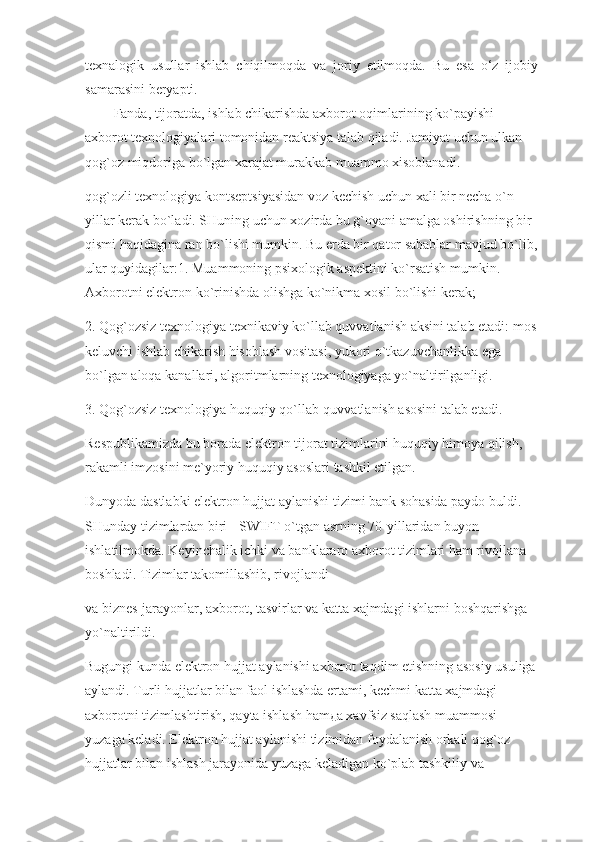 texnalogik   usullar   ishlab   chiqilmoqda   va   joriy   etilmoqda.   Bu   esa   o‘z   ijobiy
samarasini beryapti.
Fanda, tijoratda, ishlab chikarishda axborot oqimlarining ko`payishi 
axborot texnologiyalari tomonidan reaktsiya talab qiladi. Jamiyat uchun ulkan 
qog`oz miqdoriga bo`lgan xarajat murakkab muammo xisoblanadi.
qog`ozli texnologiya kontseptsiyasidan voz kechish uchun xali bir necha o`n 
yillar kerak bo`ladi. SHuning uchun xozirda bu g`oyani amalga oshirishning bir 
qismi haqidagina ran bo`lishi mumkin. Bu erda bir qator sabablar mavjud bo`lib,
ular quyidagilar:1. Muammoning psixologik aspektini ko`rsatish mumkin. 
Axborotni elektron ko`rinishda olishga ko`nikma xosil bo`lishi kerak;
2. Qog`ozsiz texnologiya texnikaviy ko`llab quvvatlanish aksini talab etadi: mos
keluvchi ishlab chikarish hisoblash vositasi, yukori o`tkazuvchanlikka ega 
bo`lgan aloqa kanallari, algoritmlarning texnologiyaga yo`naltirilganligi.
3. Qog`ozsiz texnologiya huquqiy qo`llab-quvvatlanish asosini talab etadi.
Respublikamizda bu borada elektron tijorat tizimlarini huquqiy himoya qilish, 
rakamli imzosini me`yoriy huquqiy asoslari tashkil etilgan.
Dunyoda dastlabki elektron hujjat aylanishi tizimi bank sohasida paydo buldi. 
SHunday tizimlardan biri - SWIFT o`tgan asrning 70-yillaridan buyon 
ishlatilmokda. Keyinchalik ichki va banklararo axborot tizimlari ham rivojlana 
boshladi. Tizimlar takomillashib, rivojlandi
va biznes-jarayonlar, axborot, tasvirlar va katta xajmdagi ishlarni boshqarishga 
yo`naltirildi.
Bugungi kunda elektron hujjat aylanishi axborot taqdim etishning asosiy usuliga
aylandi. Turli hujjatlar bilan faol ishlashda ertami, kechmi katta xajmdagi 
axborotni tizimlashtirish, qayta ishlash hamда xavfsiz saqlash muammosi 
yuzaga keladi. Elektron hujjat aylanishi tizimidan foydalanish orkali qog`oz 
hujjatlar bilan ishlash jarayonida yuzaga keladigan ko`plab tashkiliy va  