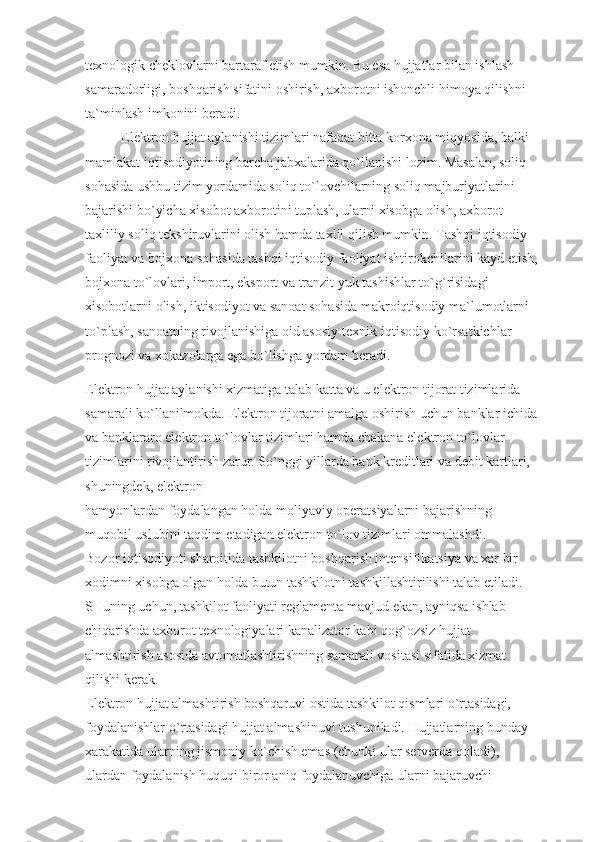 texnologik cheklovlarni bartaraf etish mumkin. Bu esa hujjatlar bilan ishlash 
samaradorligi, boshqarish sifatini oshirish, axborotni ishonchli himoya qilishni 
ta`minlash imkonini beradi.
Elektron hujjat aylanishi tizimlari nafaqat bitta korxona miqyosida, balki 
mamlakat iqtisodiyotining barcha jabxalarida qo`llanishi lozim. Masalan, soliq 
sohasida ushbu tizim yordamida soliq to`lovchilarning soliq majburiyatlarini 
bajarishi bo`yicha xisobot axborotini tuplash, ularni xisobga olish, axborot-
taxliliy soliq tekshiruvlarini olish hamda taxlil qilish mumkin. Tashqi iqtisodiy 
faoliyat va bojxona sohasida tashqi iqtisodiy faoliyat ishtirokchilarini kayd etish,
bojxona to`lovlari, import, eksport va tranzit yuk tashishlar to`g`risidagi 
xisobotlarni olish, iktisodiyot va sanoat sohasida makroiqtisodiy ma`lumotlarni 
to`plash, sanoatning rivojlanishiga oid asosiy texnik-iqtisodiy ko`rsatkichlar 
prognozi va xokazolarga ega bo`lishga yordam beradi.
Elektron hujjat aylanishi xizmatiga talab katta va u elektron tijorat tizimlarida 
samarali ko`llanilmokda. Elektron tijoratni amalga oshirish uchun banklar ichida
va banklararo elektron to`lovlar tizimlari hamda chakana elektron to`lovlar 
tizimlarini rivojlantirish zarur. So`nggi yillarda bank kreditlari va debit kartlari, 
shuningdek, elektron
hamyonlardan foydalangan holda moliyaviy operatsiyalarni bajarishning 
muqobil uslubini taqdim etadigan elektron to`lov tizimlari ommalashdi.
Bozor iqtisodiyoti sharoitida tashkilotni boshqarish intensifikatsiya va xar bir 
xodimni xisobga olgan holda butun tashkilotni tashkillashtirilishi talab etiladi. 
SHuning uchun, tashkilot faoliyati reglamenta mavjud ekan, ayniqsa ishlab 
chiqarishda axborot texnologiyalari kanalizator kabi qog`ozsiz hujjat 
almashtirish asosida avtomatlashtirishning samarali vositasi sifatida xizmat 
qilishi kerak.
Elektron hujjat almashtirish boshqaruvi ostida tashkilot qismlari o`rtasidagi, 
foydalanishlar o`rtasidagi hujjat almashinuvi tushuniladi. Hujjatlarning bunday 
xarakatida ularning jismoniy ko`chish emas (chunki ular serverda qoladi), 
ulardan foydalanish huquqi biror aniq foydalanuvchiga ularni bajaruvchi  