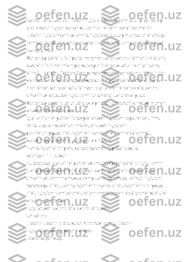 nazorati ostida uzatiladi. Elektron hujjat almashinuv tizimida qo`yilgan asosiy 
talab elektron hujjatni saqlash va ular bilan ishlashni tashkillashtirishdir. 
Elektron hujjat almashinuv tizimida hujjatlarga huquqiy murojaat qilish amalga 
oshiriladi, bunda unga kiritilgan oxirgi o`zgarishlar va uning barcha versiyalari 
nazorat kilinadi.
Xar qanday tashkilot faoliyatida menejment uchun axborot okimlari o`zida aniq 
kuzatish olib borish imkoniyati va jarayon boshqaruv uchun osonligi nazorat 
kilinadi. Tashkilot fiksirlanadigan va reglamentlanadigan axborot ob`ekti hujjat 
xisoblanadi. Tashkilotda hujjatlar xarakati faoliyatini tashkillashtirish qog`oz 
bilan ishlash kabi atash kabul kilingan. qog`oz bilan ishlash asosida axborot 
almashinuvi strukturasi hujjat oqimi fundamental tushunchasi yotadi.
Xar qanday tashkilot uchun uchta asosiy hujjat oqimi ajratib ko`rsatish mumkin:
kiruvchi, ichki vа chiquvchi.
Qog`oz bilan ish yuritish funktsiyasi kiruvchi hujjatlarni qayta ishlash, firma 
ichida unga ko`rsatkichlar o`rnatish, chiquvchi hujjatlarni
yuborish, ro`yxatga olish, bajarilishi nazorat qilish, ishni shakllantirish, 
saqlashni tashkillashtirish ва hokazo xisoblanadi.
hozirda bajarilish bo`yicha standart reglament quyidagi jadvalda
keltirilgan: 1.1. jadvali
Bu darajadagi qog`ozli ish yuritish avtomatizatsiyasini tashkilot hujjat oqimini 
boshkarish qanday bo`lishini oldindan taxminlab chiqishni elektron hujjat 
almashinuvi tizimining maxsus qismiy tuzilmalari amalga oshiradi: hujjatlarni 
registratsiya qilish, ularning bajarilishini nazorat qilish, bajarilishinи ro`yxatga 
olish, hujjatlarni tizimlashtirish, ishlar nomenklaturasini shakllantirish va shu ish
xolatini nazorat qilish.
hujjat kiruvchi axborot ichki axborot chiquvchi
turi axborot
Elektron Elektron pochta xabari Korporatvi tarmoq Elektron
hujjat Faksli axborot xabari pochtadan
Fakslar kelgan xatga 