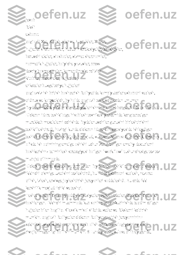 javob
faksli
axborot
qog`ozli Xat, Kelishuvlar va Buyruklar, Xatlar,
hujjatlar shartnomalar, huquq instruktsiyalar, kelishuvlar,
beruvchi aktlar, xiosbotlar, xizmat shartnomlar,
normatik hujjatlar, bo`yicha yozuvlar, press-
davriy bosmaxonalar, komandirovka relizlar
kitoblar, reklamalar, hujjatlari,
anketalar buxgalteriya hujjatlari
qog`ozsiz ish british boshqarish faoliyatida komp'yuterlar axborotni saqlash, 
qidiruv va ko`rsatkich, bу holda qog`ozli tashuvchilardan umuman 
foydalanmaslik yoki minimal foydalanishni imkonini bergan holda qo`llaniladi.
Elektron idora tashkilotga hisoblash texnikasi yordamida keng tarqalgan 
murakkab masalalarni echishda foydalanuvchilar guruxini birlashtirishni 
tashkillashtiradi. hozirgi kunda elektron idora kontseptsiyasida ishlaydigan 
tashkilotlar ko`plab tashkilotlar mavjud, xususan, Microsoft, Borland, elektron 
ofisda ish oqimining amalga oshishi uchun zarur bo`lgan amaliy dasturlarni 
boshkarishnи ta`minlash strategiyasi bo`lgan "workflow" tushunchasiga tez tez 
murojat qilinmoqda.
Elektron pochta vositasi va tarmoqdan foydalanish tashkilotning bir qismidan 
ikkinchi qismiga uzatishni tezlashtirdi, bu holda axborotni saqlash, nazorat 
qilish, izlash, arxivga joylashtirish jarayonlari soddalashdi. Bu erda ikki 
karshilik mavjud: ichki va tashqi.
Tashqi karshilik insoniy oddiy xususiyatlar, zararli odatlar, kuchsizliklar bilan 
boshlangan. Ikkinchi muammoda kup sonli qog`ozli kurinishda taqdim etilgan 
hujjatlar bilan bog`liq. Klassik misol sifatida xatlar va fakslarni keltirish 
mumkin. qog`ozli faoliyatlar elektron faoliyatga o`tish jarayonnininг 
sekinlashuviga sabab matnlarni tanib olish optik texnologiyasining etarli 
rivojlanmaganligi bo`lishi mumkin. SHunday qilib, xulosa qilib aytganda,  