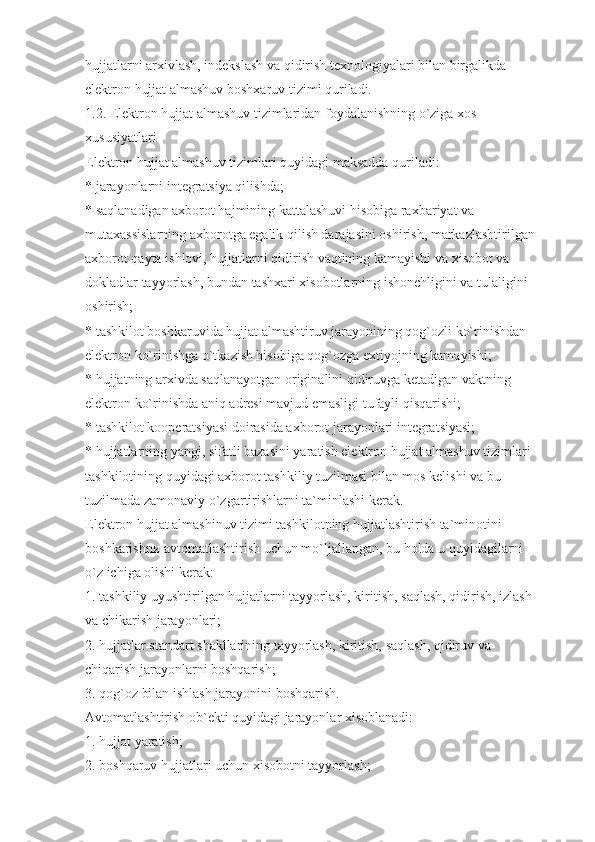 hujjatlarni arxivlash, indekslash va qidirish texnologiyalari bilan birgalikda 
elektron hujjat almashuv boshxaruv tizimi quriladi.
1.2. Elektron hujjat almashuv tizimlaridan foydalanishning o`ziga xos 
xususiyatlari
Elektron hujjat almashuv tizimlari quyidagi maksadda quriladi:
* jarayonlarni integratsiya qilishda;
* saqlanadigan axborot hajmining kattalashuvi hisobiga raxbariyat va 
mutaxassislarning axborotga egalik qilish darajasini oshirish, markazlashtirilgan 
axborot qayta ishlovi, hujjatlarni qidirish vaqtining kamayishi va xisobot va 
dokladlar tayyorlash, bundan tashxari xisobotlarning ishonchligini vа tulaligini 
oshirish;
* tashkilot boshkaruvida hujjat almashtiruv jarayonining qog`ozli ko`rinishdan 
elektron ko`rinishgа o`tkazish hisobiga qog`ozga extiyojning kamayishi;
* hujjatning arxivda saqlanayotgan originalini qidiruvga ketadigan vaktning 
elektron ko`rinishda aniq adresi mavjud emasligi tufayli qisqarishi;
* tashkilot kooperatsiyasi doirasida axborot jarayonlari integratsiyasi;
* hujjatlarning yangi, sifatli bazasini yaratish elektron hujjat almashuv tizimlari 
tashkilotining quyidagi axborot tashkiliy tuzilmasi bilan mos kelishi va bu 
tuzilmada zamonaviy o`zgartirishlarni ta`minlashi kerak.
Elektron hujjat almashinuv tizimi tashkilotning hujjatlashtirish ta`minotini 
boshkarishnи avtomatlashtirish uchun mo`ljallangan, bu holda u quyidagilarni 
o`z ichiga olishi kerak:
1. tashkiliy uyushtirilgan hujjatlarni tayyorlash, kiritish, saqlash, qidirish, izlash 
va chikarish jarayonlari;
2. hujjatlar standart shakllarining tayyorlash, kiritish, saqlash, qidiruv va 
chiqаrish jarayonlarni boshqarish;
3. qog`oz bilan ishlash jarayonini boshqarish.
Avtomatlashtirish ob`ekti quyidagi jarayonlar xisoblanadi:
1. hujjat yaratish;
2. boshqaruv hujjatlari uchun xisobotni tayyorlash; 