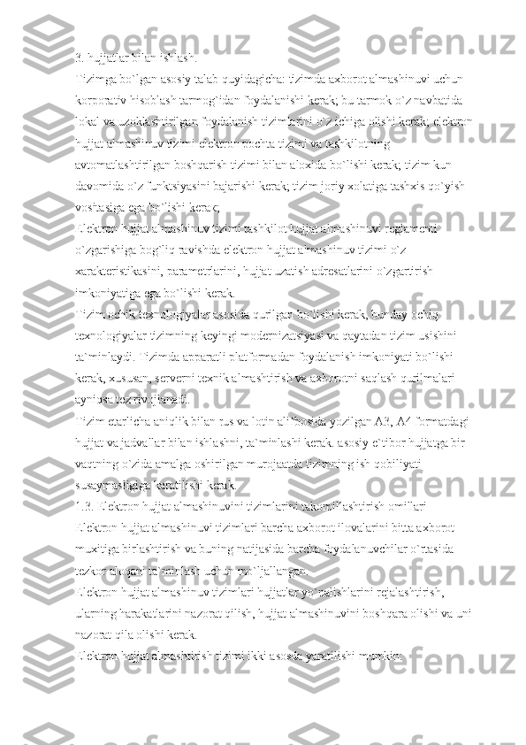 3. hujjatlar bilan ishlash.
Tizimga bo`lgan asosiy talab quyidagicha: tizimda axborot almashinuvi uchun 
korporativ hisoblash tarmog`idan foydalanishi kerak; bu tarmok o`z navbatida 
lokal va uzoklashtirilgan foydalanish tizimlarini o`z ichiga olishi kerak; elektron
hujjat almashinuv tizimi elektron pochta tizimi va tashkilotning 
avtomatlashtirilgan boshqarish tizimi bilan aloxida bo`lishi kerak; tizim kun 
davomida o`z funktsiyasini bajarishi kerak; tizim joriy xolatiga tashxis qo`yish 
vositasiga ega bo`lishi keraк;
Elektron hujjat almashinuv tizimi tashkilot hujjat almashinuvi reglamenti 
o`zgarishiga bog`liq ravishda elektron hujjat almashinuv tizimi o`z 
xarakteristikasini, parametrlarini, hujjat uzatish adresatlarini o`zgartirish 
imkoniyatiga ega bo`lishi kerak.
Tizim ochik texnologiyalar asosida qurilgan bo`lishi kerak, bunday ochiq 
texnologiyalar tizimning keyingi modernizatsiyasi va qaytadan tizim usishini 
ta`minlaydi. Tizimda apparatli platformadan foydalanish imkoniyati bo`lishi 
kerak, xususan, serverni texnik almashtirish va axborotni saqlash qurilmalari 
ayniqsa tez rivojlanadi.
Tizim etarlicha aniqlik bilan rus va lotin alifbosida yozilgan A3, A4 formatdagi 
hujjat va jadvallar bilan ishlashni, ta`minlashi kerak. asosiy e`tibor hujjatga bir 
vaqtning o`zida amalga oshirilgan murojaatda tizimning ish qobiliyati 
susaymasligiga karatilishi kerak.
1.3. Elektron hujjat almashinuvini tizimlarini takomillashtirish omillari
Elektron hujjat almashinuvi tizimlari barcha axborot ilovalarini bitta axborot 
muxitiga birlashtirish vа buning natijasida barcha foydalanuvchilar o`rtasida 
tezkor aloqani ta`minlash uchun mo`ljallangan.
Elektron hujjat almashinuv tizimlari hujjatlar yo`nalishlarini rejalashtirish, 
ularning harakatlarini nazorat qilish, hujjat almashinuvini boshqara olishi va uni 
nazorat qila olishi kerak.
Elektron hujjat almashtirish tizimi ikki asosda yaratilishi mumkin: 