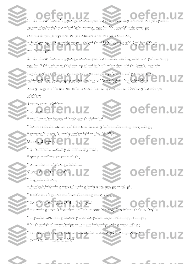 1. "docflow" texnologiyasiga asoslangan tizimlar. Bunday tizimlar ish jarayonini
avtomatlashtirish tizimlari kabi nomga ega bo`lib, tashkilotda amalga 
oshiriladigan jarayonlar va protseduralarni modellashtirish,
hujjatlarning o`z vaqtida qayta ishlanishini baholash va tahlil qilish uchun 
mo`ljallangan.
2. "docflow" texnologiyasiga asoslangan tizimlarda esa hujjatlar o`z yo`nalishigi
ega bo`lishi uchun tashkilotning aloqida bo`limlaridan o`tishi kerak. har bir 
hujjat qayta ishlanishi va harakat tayinlangan yo`nalish bo`yicha amalga 
oshiriladi. Bu texnologiya tizimlari har xil katta hajmli hujjatlar bilan 
ishlayodigan o`rtacha va katta tashkilotlarda qo`llaniladi. Dasturiy tizimlarga 
talablar:
Resurslarga talablar:
* operatsion tizim;
* ma`lumotlar bazasini boshkarish tizimlari;
* tizim ishlashi uchun qo`shimcha dasturiy ta`minotlarning mavjudligi;
* apparatli qism, komp'yuterlar ishi mahsuldorligi.
Mahsulot qiymati
* qo`shimcha dasturiy ta`minot qiymati;
* yangi qurilmalar sotib olish;
* xodimlarni o`qitishga talablar;
Kuzatish uchun qulaylik
* hujjatlashtirish;
hujjatlashtirishning maxsulotning joriy versiyasiga mosligi;
* elektron o`rgatish ma`lumotlarining mavjudligi;
* tizimning kengaya olish imkoniyati;
* tizimning texnik jixatdan qo`llab-quvvatlanishi; Foydalanashda tsulaylik
* foydalanuvchining bazaviy operatsiyalari bajarilishining osonligi;
* boshqarish elementlariga murojaat imkoniyatining mavjudligi;
* ish-xarakat bajarish uchun elementar operatsiyalarning mikdori;
Texnik ta`minotga talablar 