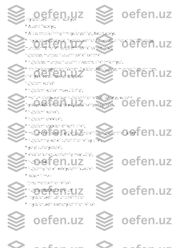 Foydalanuvchi identifikatsiyasi
* Autentifikatsiya;
* Aloqa protokolining himoyalanganligi; Avtorizatsiya
* Foydalanuvchilar yoki foydalanuvchilar guruxi uchun har xil ma`lumotlarga 
murojaatning har xil darajalarini tashkillashtira olish;
hujjatlarga murojaat huquqini tashkillashtirish
* hujjatlarga murojaat huquqini o`zgartira olish imkoniyati;
* Bir foydalanuvchidan ikkinchi foydalanuvchi hujjatga murojaat huquqini bera 
olish yoki bera olmasligi darajasi;
hujjatlarni saqlash
* hujjatlarni saqlash maxsuldorligi;
* ma`lumotlar bazasidagi hujjatlar bilan ishlash tezligiga va tizim 
foydalanuvchilarining bir vaqtda ishlashiga bog`liqlik;
* hujjatlarni saqlash;
* hujjatlarni arxivlash;
* hujjatlarni arxivdan chikarib olish;
* ma`lumotlar bazasi buzilishiga bardoshlilik; hujjatlar bilan ishlash
* hujjatlarning xar xil turlari bilan ishlay olish;
* yangi turlar yaratish;
* shakllar konstruktorlariniig mavjudligi;
* hujjat tarixi;
* hujjatning har xil versiyalarini kuzatish
* Rakamli imzo
Tijorat mantits bilan ishlash
* hujjatlar xarakati marshurti
* Foydalanuvchi uchun topshiriqlar
* Foydalanuvchi stsenariylari bilan ishlash 