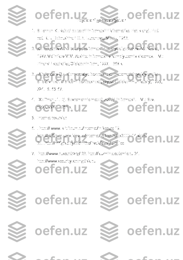 Foydalanilgan adabiyotlar
1. SHennon K. Raboti po teorii informatsii i kibernetike. Per. s angl. Pod 
red. R.L. Dobrushina i O.B. Lupanova, M.: IL, 1963.
2. Kolmogorov A.N. Teoriya informatsii i teoriya algoritmov. M.:Nauka, 
1987.Mel'nikov V.V. Zashita informatsii v komp'yuternix sistemax. - M.: 
Finansi i statistika; Эlektroninform, 1997. - 368 s.
3.   Abalmazov Э.I. Kontseptsiya bezopasnosti: matematicheyokiy analiz 
effektivnosti. // Sistemi bezopasnosti, svyazi i telekommunikatsiy, 1995, 
№4. -S. 65-67.
4.   Xoffman J1. Dj. Sovremennie metodi zashiti informatsii. - M.: Sov. 
radio, 1980. - 264 s.
5. Internet resurslar
6. . http:// www. s itforum.ru/internet/infsecure 19. 
http://citforum.univ.kiev.ua/internet/infsecure/its2000_14.shtml 
20. .http://mf.grsu.by/UchProc/livak/kursi/Obz lee
7.   http://www.ruscardr>rg/ 23. http://kuzmin.academic.ru 24. 
http://www.security.strongdisk.ru 