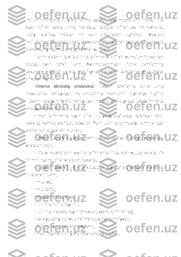 ma'lum   bir   predmet   bo‘yicha   hamma   tegishli   o‘quv   materiallarini   o‘zida   ifoda
etgan   bo‘lishi   kerak.   Uning   intellektual   darajada   bo‘lishi   esa   o‘z   navbatida,
oddiy   darslikka   nisbatan   bir   qator   afzalliklarni   tug‘diradi.   Masalan,
ma'lumotlarni   tez   izlab   topish,   mavzularni   o‘zlashtirish   darajasini   multimedia
elementlari yordamida amalga oshirish va hokazo.
Har bir elektron darslik alohida ko‘rinishda bo‘lishi va ma'lum bir standart
talabga   javob   berishi   lozim.   Avtomatlashtirilgan   o‘qitish   tizimlarining
uskunaviy   vositalari   asosida   yaratilayotgan   elektron   darslikning   strukturasiga
to‘xtalib o‘tamiz.
Elektron   kitobning   strukturasi.   Elektron   darslikning   bahosi   uning
mavzularida   berilayotgan   ma'lumotlarning   mazmunini   boyitishga   bog‘liq.
Elektron   darslik   bo‘yicha   berilayotgan   materiallarni   quyidagi   uch   ko‘rinishda
amalga oshirish mumkin:
•   matn   ko‘rinishida   bayon   qilish.   Bu   yerda   qog‘ozdagi   darslikdan   farqli
ravishda   rasmlar,   grafiklar,   jadvallar.   Ya'ni   ularning   animatsiya   ko‘rinishidagi
elementlari qatnashishi mumkin;
• elektron darslikning strukturasini tushunib olishga imkoniyat yaratadigan
vositalar orqali;
•   o‘quv   materiallarini   savollar   ko‘rinishida   ifoda   etish   va   ular   asosida   o‘z
bilimini nazorat qilish vositalari bazasida;
•   elektron   darslik   (ED)   ning   strukturasi   quyidagi   elementlarni   o‘z   ichida
ifoda etishi lozim;
• muqova;
• mundarija;
• qisqacha annotatsiyasi;
• ED ning "to‘liq bayoni" ;
• ED ning qisqacha bayoni (masalan, sxema ko‘rinishida);
• asosiy adabiyotlar va qo‘shimcha adabiyotlar ro‘yxati;
• bilimni nazorat qilish mexanizmi;
• matn fragmenti bo‘yicha izlash amalini bajarish; 