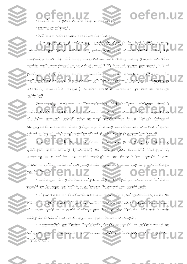 • mualliflar ro‘yxati va ular haqida ma'lumot;
• atamalar ro‘yxati;
• ED bilan ishlash uchun ma'lumotlar tizimi.
ED   ning   muqovasi   imkoniyat   darajasida   chiroyli   bo‘lishi   kerak.   Buning
uchun   uni   grafika   va   multimedia,   animatsiya   kabi   elementlar   bilan   boyitish
maqsadga   muvofiq.   ED   ning   muqovasida   darslikning   nomi,   yuqori   tashkilot
haqida ma'lumot  (masalan,  vazirlik), mualliflik huquqi, yaratilgan vaqti, ED ni
yaratgan   tashkilotning   nomi,   mualliflari   haqida   qisqacha   ma'lumot.   Bu
ma'lumotlarni   ma'lum   bir   qismi   (mualliflar   haqida   ma'lumot,   ED   ni   yaratgan
tashkilot,   mualliflik   huquqi)   kabilar   maxsus   tugmalar   yordamida   amalga
oshiriladi.
Zamonaviy   elektron   qo‘llanmalardan   biri   bo‘lgan   elektron   darslik
multimediali   mahsulot   bo‘lib,   mustaqil   ta'lim   va   mustaqil   ishlarni   bajarishda
o‘qitishni   samarali   tashkil   etish   va   tinglovchilarning   ijodiy   fikrlash   doirasini
kengaytirishda   muhim   ahamiyatga   ega.   Bunday   darsliklardan   uzluksiz   o‘qitish
rejimida foydalanish tinglovchilar bilimi sifatini oshirishga yordam beradi.
Biror-bir   fan   bo‘yicha   elektron   qo‘llanma   yaratilyotganda   kursning
ajratilgan   qismi   amaliy   (mashqlar)   va   nazorat   (test   savollari)   mashg‘uloti,
kursning   katta   bo‘limi   esa   testli   mashg‘ulot   va   sinov   bilan   tugashi   lozim.
Elektron qo‘llanmadan o‘quv jarayonida foydalanilganda quyidagi afzalliklarga
ega bo‘linadi:
•   tanlangan   fan   yoki   kurs   bo‘yicha   bayon   etilayotgan   axborotlar   to‘plami
yaxshi strukturaga ega bo‘lib, tugallangan fragmentlarni tasvirlaydi;
• o‘quv kursining strukturali elementi gipermatnli, ko‘rgazmalilik, audio va
videoizohli yoki videoko‘rgazmali kalitli mavzulardan tashkil topadi va malakali
o‘qituvchi   yoki   ma'ruzachi   o‘qilayotgan   fandagi   o‘z   fikrlarini   bildiradi   hamda
oddiy darslikda o‘zlashtirish qiyin bo‘lgan fikrlarni izoxlaydi;
• gipermediali grafikadan foydalanib, darslikka tegishli murakkab model va
ko‘rgazmalarni   tushunarli   va   sodda   shaklda   tasvirlash   imkoniyatidan
foydalanadi; 