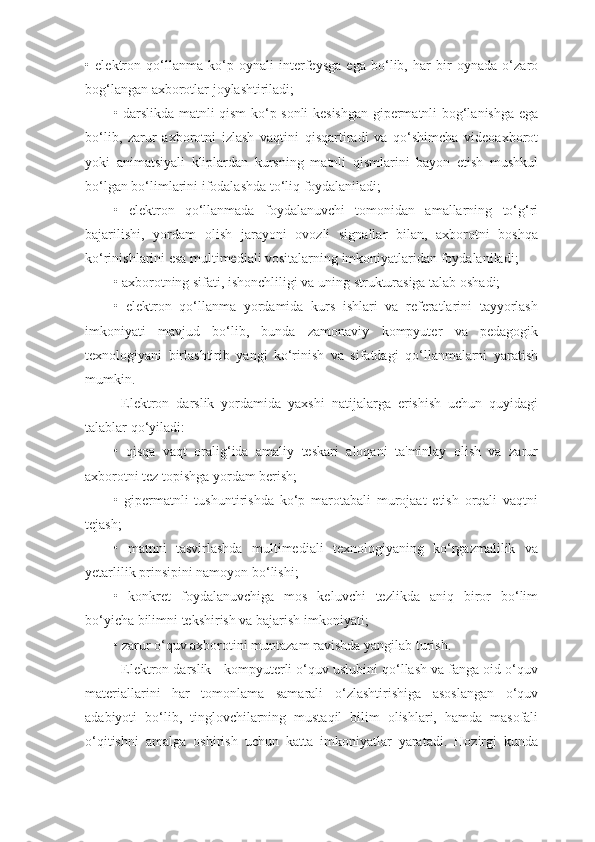 •   elektron   qo‘llanma   ko‘p   oynali   interfeysga   ega   bo‘lib,   har   bir   oynada   o‘zaro
bog‘langan axborotlar joylashtiriladi;
• darslikda matnli qism ko‘p sonli kesishgan gipermatnli bog‘lanishga ega
bo‘lib,   zarur   axborotni   izlash   vaqtini   qisqartiradi   va   qo‘shimcha   videoaxborot
yoki   animatsiyali   kliplardan   kursning   matnli   qismlarini   bayon   etish   mushkul
bo‘lgan bo‘limlarini ifodalashda to‘liq foydalaniladi;
•   elektron   qo‘llanmada   foydalanuvchi   tomonidan   amallarning   to‘g‘ri
bajarilishi,   yordam   olish   jarayoni   ovozli   signallar   bilan,   axborotni   boshqa
ko‘rinishlarini esa multimediali vositalarning imkoniyatlaridan foydalaniladi;
• axborotning sifati, ishonchliligi va uning strukturasiga talab oshadi;
•   elektron   qo‘llanma   yordamida   kurs   ishlari   va   referatlarini   tayyorlash
imkoniyati   mavjud   bo‘lib,   bunda   zamonaviy   kompyuter   va   pedagogik
texnologiyani   birlashtirib   yangi   ko‘rinish   va   sifatdagi   qo‘llanmalarni   yaratish
mumkin.
Elektron   darslik   yordamida   yaxshi   natijalarga   erishish   uchun   quyidagi
talablar qo‘yiladi:
•   qisqa   vaqt   oralig‘ida   amaliy   teskari   aloqani   ta'minlay   olish   va   zarur
axborotni tez topishga yordam berish;
•   gipermatnli   tushuntirishda   ko‘p   marotabali   murojaat   etish   orqali   vaqtni
tejash;
•   matnni   tasvirlashda   multimediali   texnologiyaning   ko‘rgazmalilik   va
yetarlilik prinsipini namoyon bo‘lishi;
•   konkret   foydalanuvchiga   mos   keluvchi   tezlikda   aniq   biror   bo‘lim
bo‘yicha bilimni tekshirish va bajarish imkoniyati;
• zarur o‘quv axborotini muntazam ravishda yangilab turish.
Elektron darslik - kompyuterli o‘quv uslubini qo‘llash va fanga oid o‘quv
materiallarini   har   tomonlama   samarali   o‘zlashtirishiga   asoslangan   o‘quv
adabiyoti   bo‘lib,   tinglovchilarning   mustaqil   bilim   olishlari,   hamda   masofali
o‘qitishni   amalga   oshirish   uchun   katta   imkoniyatlar   yaratadi.   Hozirgi   kunda 