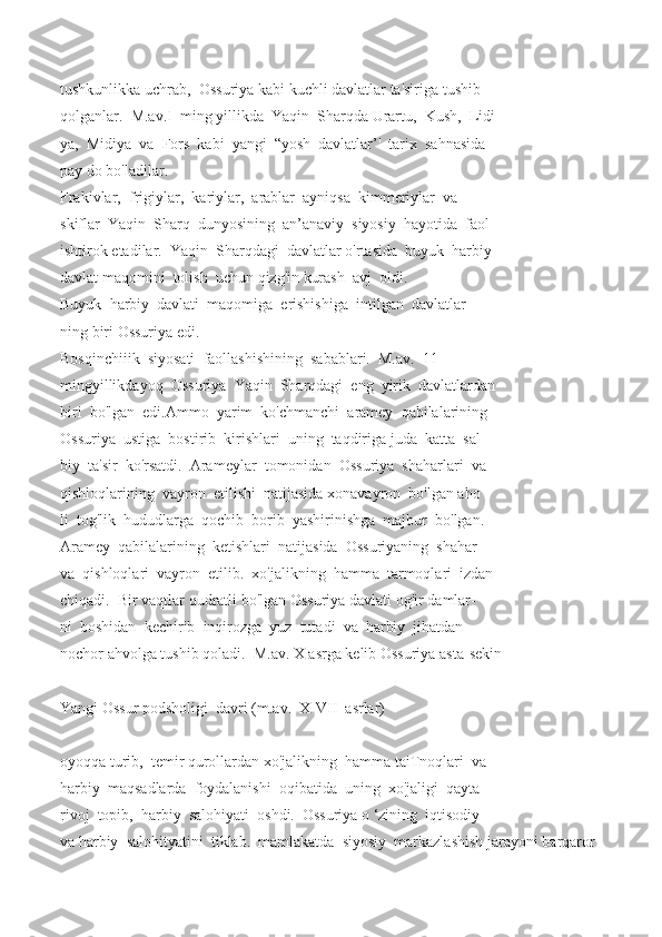 tushkunlikka   uchrab,     Ossuriya   kabi   kuchli   davlatlar   ta'siriga   tushib  
qolganlar.     M.av.I     ming   yillikda     Yaqin     Sharqda   Urartu,     Kush,     Lidi
ya,     Midiya     va     Fors     kabi     yangi     “yosh     davlatlar’'     tarix     sahnasida  
pay   do   bo'ladilar.
Frakivlar,     frigiylar,     kariylar,     arablar     ayniqsa     kimmeriylar     va  
skiflar     Yaqin     Sharq     dunyosining     an’anaviy     siyosiy     hayotida     faol  
ishtirok   etadilar.     Yaqin     Sharqdagi     davlatlar   o'rtasida     buyuk     harbiy
davlat   maqomini     tolish     uchun   qizg'in   kurash     avj     oldi.
Buyuk     harbiy     davlati     maqomiga     erishishiga     intilgan     davlatlar
ning   biri   Ossuriya   edi.
Bosqinchiiik     siyosati     faollashishining     sabablari.     M.av.     11  
mingyillikdayoq     Ossuriya     Yaqin     Sharqdagi     eng     yirik     davlatlardan  
biri     bo'lgan     edi.Ammo     yarim     ko'chmanchi     aramey     qabilalarining  
Ossuriya     ustiga     bostirib     kirishlari     uning     taqdiriga   juda     katta     sal-  
biy     ta'sir     ko'rsatdi.     Arameylar     tomonidan     Ossuriya     shaharlari     va  
qishloqlarining     vayron     etilishi     natijasida   xonavayron     bo'lgan   aho
li     tog'lik     hududlarga     qochib     borib     yashirinishga     majbur     bo'lgan.  
Aramey     qabilalarining     ketishlari     natijasida     Ossuriyaning     shahar  
va     qishloqlari     vayron     etilib.     xo'jalikning     hamma     tarmoqlari     izdan
chiqadi.     Bir   vaqtlar   qudratli   bo'lgan   Ossuriya   davlati   og'ir   damlar-  
ni     boshidan     kechirib     inqirozga     yuz     tutadi     va     harbiy     jihatdan      
nochor   ahvolga   tushib   qoladi.     M.av.   X   asrga   kelib   Ossuriya   asta-sekin
Yangi   Ossur   podsholigi     davri   (m.av.     X-VII     asrlar)
oyoqqa   turib,     temir   qurollardan   xo'jalikning     hamma   taiTnoqlari     va  
harbiy     maqsadlarda     foydalanishi     oqibatida     uning     xo'jaligi     qayta  
rivoj     topib,     harbiy     salohiyati     oshdi.     Ossuriya   o   ‘zining     iqtisodiy     
va   harbiy     salohityatini     tiklab.     mamlakatda     siyosiy     markazlashish   jarayoni   barqaror   