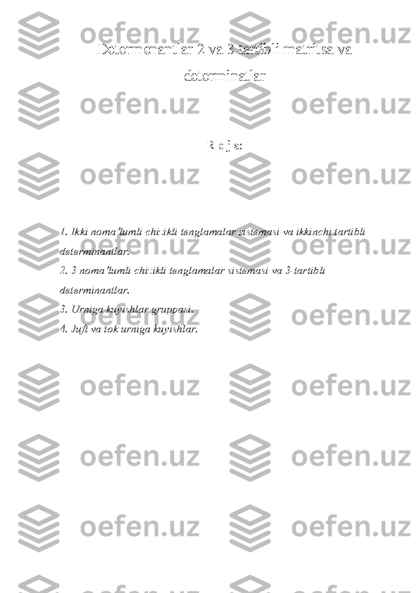 Determenantlar 2 va 3 tartibli matritsa va
determinatlar
R e j a:
1. Ikki noma’lumli chizikli tenglamalar sistemasi va ikkinchi tartibli 
determinantlar.
2. 3 noma’lumli chizikli tenglamalar sistemasi va 3-tartibli 
determinantlar.
3. Urniga kuyishlar gruppasi.
4. Juft va tok urniga kuyishlar.
   