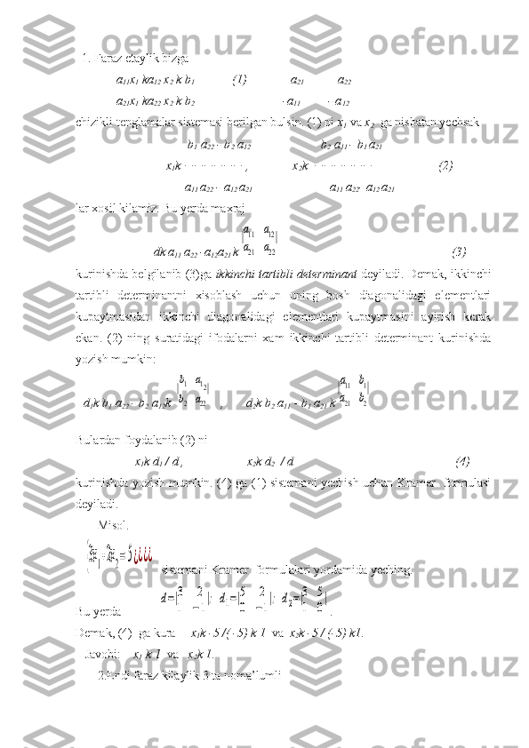   1. Faraz etaylik bizga 
             a
11 x
1  ka
12  x
2  k b
1              (1)              a
21            a
22  
 
             a
21 x
1  ka
22  x
2  k b
2                                                  -a
11          - a
12  
chizikli tenglamalar sistemasi berilgan bulsin. (1) ni  x
1   va  x
2    ga nisbatan yechsak 
                                     b
1  a
22  - b
2   a
12                                        b
2   a
11  - b
1  a
21             
                             x
1 k    ,              x
2 k                           (2)
                                   a
11  a
22  - a
12  a
21                          a
11  a
22 - a
12  a
21    
lar xosil kilamiz. Bu yerda maxraj 
                             
                         dk a
11  a
22  -a
12 a
21  k|a11	a12	
a21	a22
|                          
                                                     (3)
kurinishda belgilanib (3)ga  ikkinchi tartibli determinant  deyiladi. Demak, ikkinchi
tartibli   determinantni   xisoblash   uchun   uning   bosh   diagonalidagi   elementlari
kupaytmasidan   ikkinchi   diagonalidagi   elementlari   kupaytmasini   ayirish   kerak
ekan.   (2)   ning   suratidagi   ifodalarni   xam   ikkinchi   tartibli   determinant   kurinishda
yozish mumkin:
d
1 k b
1  a
22  - b
2   a
12 k 	
|b1	a12	
b2	a22
|    ,       d
2 k b
2  a
11  - b
1   a
21  k	|a11	b1	
a21	b2
|
                        
Bulardan foydalanib (2) ni
                    x
1 k d
1  / d ,                    x
2 k d
2   / d                                                    (4)
kurinishda yozish mumkin. (4) ga (1) sistemani yechish uchun Kramer   formulasi
deyiladi.
       Misol. 
   	
{3x1+2x2= 5¿¿¿¿    sistemani Kramer  formulalari yordamida yeching.
Bu yerda            	
d=|3	2	
1	−1
|;	d1=|5	2	
0	−1
|;	d2=|3	5	
1	0
| .
Demak, (4)  ga kura      x
1 k -5 /( -5) k 1   va   x
2 k -5 / (-5) k1 .
   Javobi:     x
1  k 1   va    x
2 k 1 .
       2.Endi faraz kilaylik 3 ta noma’lumli                        