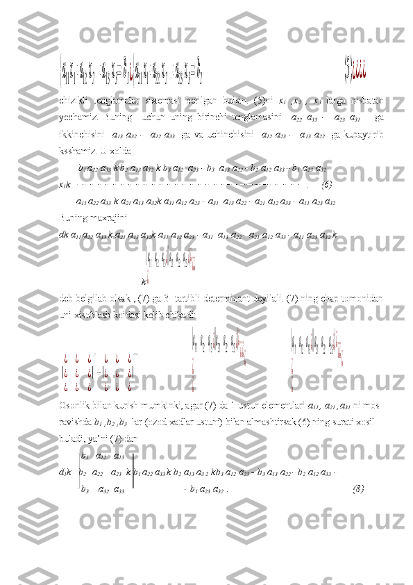 {a11x1+a12 x2  +a13 x3= b1¿{a21x1+a22 x2  +a23 x3= b2                                                                                              	(5)¿¿¿¿chizikli   tenglamalar   sistemasi   berilgan   bulsin.   (5)ni   x
1   ,x
2   ,   x
3   larga   nisbatan
yechamiz.   Buning     uchun   uning   birinchi   tenglamasini     a
22   a
33   -     a
23   a
31       ga
ikkinchisini     a
13   a
32   -     a
12   a
33     ga   va   uchinchisini     a
12   a
23   -     a
13   a
22     ga   kupaytirib
ksshamiz. U xolda 
        b
1  a
22  a
33  k b
2  a
13  a
32  k b
3  a
12   a
23  - b
3   a
13  a
22  - b
2  a
12  a
33  - b
1  a
23  a
32
x
1 k  	
     .      (6)
       a
11  a
22  a
33  k a
21  a
13  a
32 k a
31  a
12  a
23  - a
31   a
13  a
22  - a
21  a
12  a
33  - a
11  a
23  a
32
Buning maxrajini 
dk a
11  a
22  a
33  k a
21  a
13  a
32 k a
31  a
12  a
23  - a
31   a
13  a
22  - a
21  a
12  a
33  - a
11  a
23  a
32  k
                                  k	
|a11a12a13¿||a21a22a23¿|¿	
¿	
¿¿
deb belgilab olsak , (7) ga 3- tartibli determinant deyilali. (7) ning chap tomonidan
uni xisoblash koidasi kelib chikadi:	
|
¿	¿	¿	
¿	¿	¿	
¿	¿	¿
|
+
+|
¿	¿	¿	
¿	¿	¿	
¿	¿	¿
|
−
                     	
|a
11
a
12
a
13¿||a
21
a
22
a
23¿|¿	
¿	
¿¿	
¿	
¿                   	
|a11a12a13¿||a21a22a23¿|¿	
¿	
¿¿	
¿	
¿    
Osonlik bilan kurish mumkinki, agar (7) da 1-ustun elementlari  a
11  , a
21  ,a
31   ni mos 
ravishda  b
1  ,b
2  ,b
3    lar   (ozod xadlar ustuni) bilan almashtirsak (6) ning surati xosil 
buladi, ya’ni (7) dan
           b
1    a
12    a
13  
d
1 k   b
2    a
22      a
23   k b
1  a
22  a
33  k b
2  a
13  a
3 2   kb
3  a
12  a
23  - b
3  a
13  a
22  - b
2  a
12  a
33  -
         b
3     a
32   a
33                                           - b
1  a
23  a
32   .                                                    (8) 