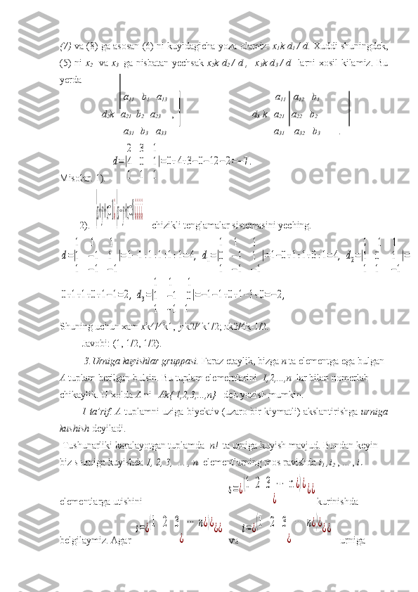 (7)  va (8) ga asosan (6) ni kuyidagicha yoza olamiz:   x
1 k d
1   / d . Xuddi shuningdek,
(5) ni   x
2     va   x
3     ga nisbatan yechsak   x
2 k d
2   / d ,   x
3 k d
3   / d    larni xosil kilamiz. Bu
yerda
                           a
11     b
1    a
13                                                                             a
11    a
12    b
1
                 d
2 k   a
21    b
2     a
23        ,                                 d
3  k   a
21    a
22      b
2  
                                               
                          a
31    b
3    a
33                                                                            a
31     a
32    b
3  
            .
Misolar. 1).  d=|
2	3	1	
4	0	1	
1	1	1
|=0+4+3−	0−12	−2=−7.
         2).  	
{x+y+z=1¿{x−y+z=0¿¿¿¿    chizikli tenglamalar sistemasini yeching.	
d=|
1	1	1	
1	−1	1	
1	−1	−1
|=	1−1+1+1+1+1=	4,	d1=|
1	1	1	
0	−1	1	
1	−1	−1
|=1−0+1+1+0+1=	4,	d2=|
1	1	1	
1	0	1	
1	1	−1
|=	
0+1+1+0+1−1=	2,	d3=|
1	1	1	
1	−1	0	
1	−1	1
|=−1−1+0+1−1+0=−2,
Shuning uchun xam  x k4/4k1,   y k2/4k1/2;  z k2/4k-1/2.
         Javobi: (1, 1/2, 1/2).
           3.Urniga kuyishlar gruppasi.  Faraz etaylik, bizga  n  ta elementga ega bulgan 
A  tuplam berilgan bulsin. Bu tuplam elementlarini   1,2,...,n   lar bilan nomerlab 
chikaylik. U xolda  A  ni    Ak{ 1,2,3,...,n}    deb yozish mumkin.
              1 - ta’rif .   A   tuplamni uziga biyektiv (uzaro bir kiymatli) akslantirishga   urniga
kushish  deyiladi.
 Tushunarliki karalayotgan tuplamda   n!   ta urniga kuyish mavjud. Bundan keyin 
biz  s  urniga kuyishda  1, 2, 3,  ... , n   elementlarning   mos ravishda  i
1  ,i
2  , ... ,  i
n   
elementlarga utishini                                  	
s=¿(1   2   3   	⋯	  n	¿)¿	
¿	
¿¿ kurinishda 
belgilaymiz. Agar 	
s=¿(1   2   3   ⋯	  n	¿)¿	
¿	
¿¿    va 	t=¿(1   2   3   ⋯	  n	¿)¿	
¿	
¿¿      urniga  