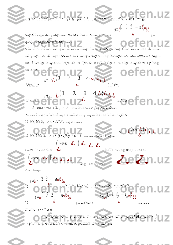 kuyishlar berilgan bulib   i
k  k j
k      (kk 1,2,..., n)  tenglik bajarilsa  s  va  t  urniga 
kuyishlarga teng deyiladi  va  sk t   kurinishda yoziladi. e=¿(1   2   3   ⋯	  n	¿)¿	
¿	
¿¿   ga  
ayniy urniga   kuyish  deyiladi. 
n   ta elementdan tuzilgan   A   tuplamdagi barcha urniga kuyishlar tuplamini   S
n   bilan
belgilaymiz.   S
n  dagi ikkita  s  va  t  urniga kuyishning kupaytmasi deb avvalo  s  keyin
esa   t   urniga   kuyishni   bajarish   natijasida   xosil   bulgan     urniga   kuyishga   aytishga
kelishamiz. 
 Masalan: 	
s	=	¿	(1	   	2	   	3	  	4	¿	)¿	
¿	
¿	¿ bulsin.
 U xolda     	
st	=	¿	(1	   	2	   	3	  	4	¿	)¿	
¿	
¿	¿ buladi. 
        1 - teorema . 	
  S
n  ; 	    - multiplikativ gruppa buladi. 
Isboti. Gruppa ta’rifidagi shartlarning bajarilishini tekshiraylik. 
1) 	
  s,t	  S
n  	   s	  t	  S
n   bajariladi;
2) 	
  s,t,l	  S
n  	   s	  (t	  l)k(s	  t)	  l    buladi, chunki agar 	
s	=	¿	(m	¿	)¿	
¿	
¿	¿
bulsa, bu tenglik 	
(	m	¿	)	¿	
¿	
¿	¿   bulib, uning chap tomoni 	
(	m	¿	)	¿	
¿	
¿	¿
      ung tomoni xam	
¿	¿     
dan iborat
3) 	
e=¿(1   2   3   ⋯	  n	¿)¿	
¿	
¿¿ bulib  	
  s	  S
n   uchun  s	  eks   bajariladi. 
4)       	
s=¿(1   2   3   ⋯	  n	¿)¿	
¿	
¿¿      ga teskarisi   	s−1=¿(i1   i	2  i3  ⋯	 in¿)¿	
¿	
¿¿   buladi, 
chunki  s  s  -1
 k e.    
  Shunday kilib  gruppa ta’rifidagi barcha shartlar bajariladi. 	
  S
n  ; 	    
  gruppaga  n-tartibli simmetrik gruppa  deb yuritiladi.  