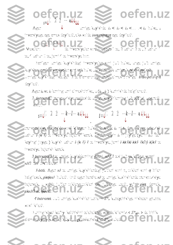        Agar s=¿(1   2   3   ⋯	  n	¿)¿	
¿	
¿¿ urniga kuyishda   i
1  <  i
2  <  i
3  < . .  .< i
n     bulsa, u
inversiyaga ega emas deyiladi, aks xolda  inversiyaga  ega deyiladi.
 Masalan:  	
s=¿(1  2  3  4¿)¿	
¿	
¿¿  da inversiyalar soni 1 uchun 1 ta, 2 uchun 2 ta , 3 uchun 1
ta, 4 uchun 0 ta, jami 4 ta inversiya bor. 
Berilgan   urniga   kuyishdagi   inversiyalar   soni   juft   bulsa,   unga   juft   urniga
kuyish, agarda inversiyalar soni tok bulsa , u xolda tok urniga kuyish deyiladi . 
Urniga   kuyishdagi   istalgan   2   ta   elementning   urnini   almashtirishga     transpozisiya
deyiladi.
       Agar  i
k  va  i
l   larning urni almashtirilsa, u ( i
k  ,  i
l   ) kurinishda belgilanadi.
        2- teorema . Transpozisiya natijasida urniga kuyishlarning juft-tokligi uzgaradi.
       Isboti. 
            	
s=¿(1   	2   3   ⋯	 k⋯	l⋯	 n	¿)¿	
¿	
¿¿  ,       	t=¿(1   	2   3   ⋯	k⋯	l⋯	  n	¿)¿	
¿	
¿¿
transpozisiya natijasida xosil kilingan bulsin. U xolda  i
k   ni  i
l    dan oldinga utkazish
uchun   l-(k-1)   ta   inversiya   bajarish   kerak.   Undan   keyin   i
l   ni   joyiga   (ya’ni   i
l-1     dan
keyingi joyga ) kuyish uchun   l-(k-1)-1   ta inversiya, jami   l-kk1kl-kk1-1k2(l-k)k1   ta
inversiya bajarish kerak. 
        3-teorema .  n!  ta urniga kuyishlarning yarmi   n! / 2  tasi juft va kolgan yarmi 
n!/2   tasi tok buladi. 
              Isboti .   Agar   n!   ta   urniga   kuyishlardagi   juftlari   soni   p,   toklari   soni   q   bilan
belgilasak,  pkqkn!   buladi. Endi agar barcha  n!  ta urniga kushishlarda transpozisiya
bajarsak,   u   xolda   juftlar   toklarga,toklari   esa   juftlarga   utadi,   ya’ni   pkq,   demak,
pkn!/2  va  qkn!/2 . 
              4 - teorema . Juft urniga kushishlar tuplami   S*
n   kupaytirishga nisbatan gruppa
xosil kiladi.
       Buning isboti kat’iy  keltirishni talabalarga xavola kilamiz.<  S*
n ; . > da birlik 
element ayniy kushish buladi. t ga teskarisi   t -1	

 S*
n   buladi. 