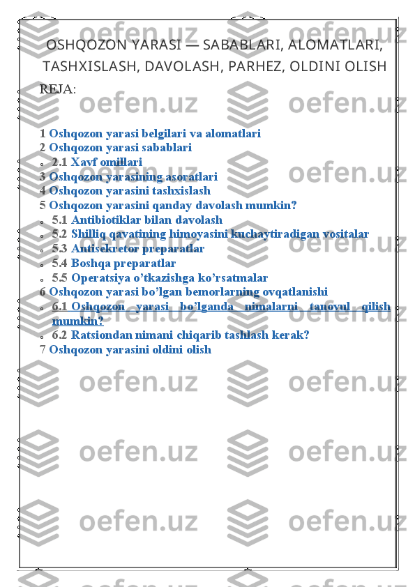 OSHQOZON  Y ARASI — SABABLARI, ALOMATLARI,
TASHX ISLASH, DAVOLASH, PARHEZ, OLDIN I OLISH
REJA:
1   Oshqozon yarasi	 belgilari	 va	 alomatlari
2   Oshqozon	
 yarasi	 sabablari
o 2.1   Xavf	
 omillari
3   Oshqozon
 yarasining	 asoratlari
4   Oshqozon	
 yarasini	 tashxislash
5   Oshqozon	
 yarasini	 qanday	 davolash	 mumkin?
o 5.1   Antibiotiklar	
 bilan	 davolash
o 5.2   Shilliq	
 qavatining	 himoyasini	 kuchaytiradigan	 vositalar
o 5.3   Antisekretor	
 preparatlar
o 5.4   Boshqa	
 preparatlar
o 5.5   Operatsiya	
 o’tkazishga	 ko’rsatmalar
6   Oshqozon	
 yarasi	 bo’lgan	 bemorlarning	 ovqatlanishi
o 6.1 	
      Oshqozon	 	yarasi	 	bo’lganda	 	nimalarni	 	tanovul	 	qilish 	 
mumkin?
o 6.2   Ratsiondan	
 nimani	 chiqarib	 tashlash	 kerak?
7   Oshqozon	
 yarasini	 oldini	 olish 