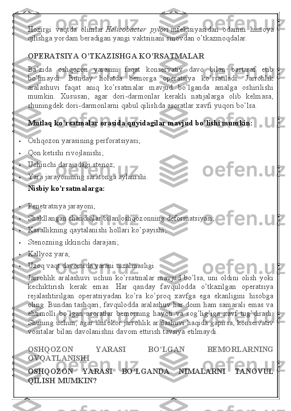 Hozirgi   vaqtda   olimlar   Helicobacter   pylori   infektsiyasidan   odamni   himoya
qilishga yordam beradigan yangi vaktsinani sinovdan o’tkazmoqdalar.
OPERATSIYA O’TKAZISHGA	 KO’RSATMALAR
Ba’zida   oshqozon   yarasini   faqat   konservativ   davo   bilan   bartaraf   etib
bo’lmaydi.   Bunday   holatda   bemorga   operatsiya   ko’rsatiladi.   Jarrohlik
aralashuvi   faqat   aniq   ko’rsatmalar   mavjud   bo’lganda   amalga   oshirilishi
mumkin.   Xususan,   agar   dori-darmonlar   kerakli   natijalarga   olib   kelmasa,
shuningdek dori-darmonlarni qabul qilishda asoratlar xavfi yuqori bo’lsa.
Mutlaq	
 ko’rsatmalar	 orasida	 quyidagilar	 mavjud	 bo’lishi	 mumkin:
 Oshqozon yarasining perforatsiyasi;
 Qon ketishi rivojlanishi;
 Uchinchi darajadagi stenoz;
 Yara jarayonining saratonga aylanishi.
Nisbiy	
 ko’rsatmalarga:
 Penetratsiya jarayoni;
 Shakllangan chandiqlar bilan oshqozonning deformatsiyasi;
 Kasallikning qaytalanishi hollari ko’payishi;
 Stenozning ikkinchi darajasi;
 Kallyoz yara;
 Uzoq vaqt davomida yarani tuzalmasligi.
Jarrohlik   aralashuvi   uchun   ko’rsatmalar   mavjud   bo’lsa,   uni   oldini   olish   yoki
kechiktirish   kerak   emas.   Har   qanday   favqulodda   o’tkazilgan   operatsiya
rejalashtirilgan   operatsiyadan   ko’ra   ko’proq   xavfga   ega   ekanligini   hisobga
oling. Bundan tashqari, favqulodda aralashuv har doim ham samarali emas va
ehtimolli   bo’lgan   asoratlar   bemorning   hayoti   va   sog’lig’iga   xavf   tug’diradi.
Shuning uchun, agar shifokor jarrohlik aralashuvi haqida gapirsa, konservativ
vositalar bilan davolanishni davom ettirish tavsiya etilmaydi.
OSHQOZON	
 	YARASI	 	BO’LGAN	 	BEMORLARNING
OVQATLANISHI
OSHQOZON	
 	YARASI	 	BO’LGANDA	 	NIMALARNI	 	TANOVUL
QILISH	
 MUMKIN? 